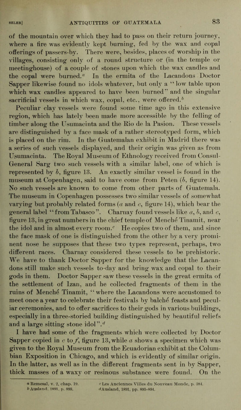 of the mountain over which they had to pass on their return journey, where a fire was evidently kept burning, fed by the wax and copal offerings of passers-by. There were, besides, places of worship in the villages, consisting only of a round structure or (in the temple or meetinghouse) of a couple of stones upon which the wax candles and the copal were burned.0 In the ermita of the Lacandons Doctor Sapper likewise found no idols whatever, but onl}T a 44 low table upon which wax candles appeared to have been burned” and the singular sacrificial vessels in which wax, copal, etc., were offered.6 Peculiar clay vessels were found some time ago in this extensive region, which has lately been made more accessible by the felling of timber along the Usumacinta and the Rio de la Pasion. These vessels are distinguished by a face mask of a rather stereotyped form, which is placed on the rim. In the Guatemalan exhibit in Madrid there was a series of such vessels displayed, and their origin was given as from Usumacinta. The Royal Museum of Ethnolog}^ received from Consul- General Sarg two such vessels with a similar label, one of which is represented by b, figure 13. An exactly similar vessel is found in the museum at Copenhagen, said to have come from Peten (b, figure 14). No such vessels are known to come from other parts of Guatemala. The museum in Copenhagen possesses two similar vessels of somewhat varying but probably related forms (a and <?, figure 14), which bear the general label “from Tabasco ”. Charnay found vessels like «, and c, figure 13, in great numbers in the chief temple of Menche Tinamit, near the idol and in almost every room/ He copies two of them, and since the face mask of one is distinguished from the other by a very promi- nent nose he supposes that these two types represent, perhaps, two different races. Charnay considered these vessels to be prehistoric. We have to thank Doctor Sapper for the knowledge that the Lacan- dons still make such vessels to-day and bring wax and copal to their gods in them. Doctor Sapper saw these vessels in the great ermita of the settlement of Izan, and he collected fragments of them in the ruins of Menche Tinamit, “where the Lacandons were accustomed to meet once a year to celebrate their festivals by balche feasts and pecul- iar ceremonies, and to offer sacrifices to their gods in various buildings, especially in a three-storied building distinguished by beautiful reliefs and a large sitting stone idol”.** I have had some of the fragments which were collected by Doctor Sapper copied in c to f, figure 13, while a shows a specimen which was given to the Royal Museum from the Ecuadorian exhibit at the Colum- bian Exposition in Chicago, and which is evidently of similar origin. In the latter, as well as in the different fragments sent in by Sapper, thick masses of a waxy or resinous substance were found. On the aRemesal, v. 2, chap. 19. Ausland. 1891, p. 893. c Les Anciennes Villes du Nouvfeau Monde, p. 384. ^Ausland, 1891, pp. 893-894.