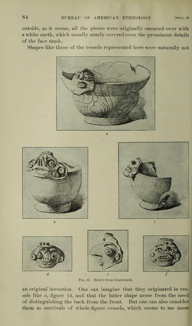 outside, as it seems, all the pieces were originally smeared over with a white earth, which usually nearly covered even the prominent details of the face mask. Shapes like those of the vessels represented here were naturally not e Fig. 13. Bowls from Guatemala. / an original invention. One can imagine that they originated in ves- sels like a, figure 14, and that the latter shape arose from the need of distinguishing the back from the front. But one can also consider them as survivals of whole-figure vessels, which seems to me more