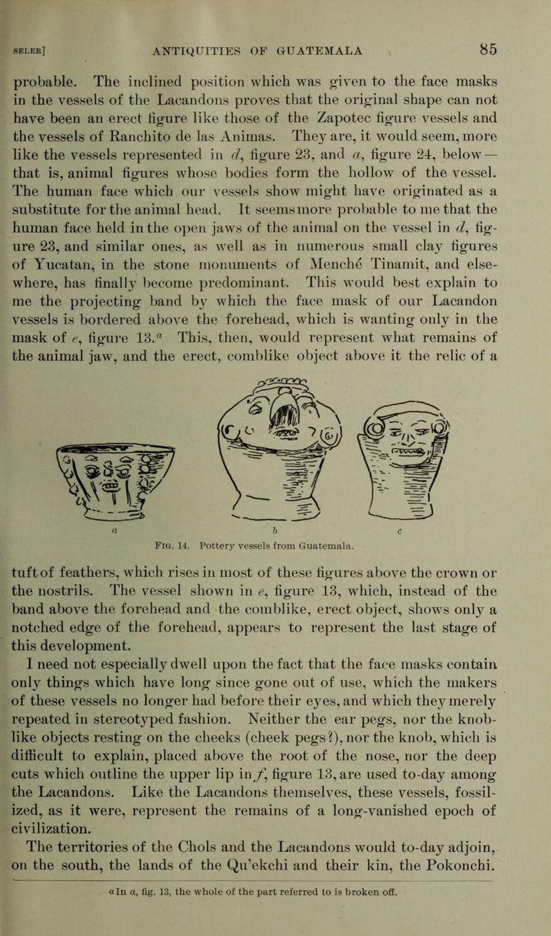 probable. The inclined position which was given to the face masks in the vessels of the Lacandons proves that the original shape can not have been an erect figure like those of the Zapotec figure vessels and the vessels of Ranchito de las Animas. They are, it would seem, more like the vessels represented in <f, figure 23, and a, figure 2d, below — that is, animal figures whose bodies form the hollow of the vessel. The human face which our vessels show might have originated as a substitute for the animal head. It seems more probable to me that the human face held in the open jaws of the animal on the vessel in d, fig- ure 23, and similar ones, as well as in numerous small clay figures of Yucatan, in the stone monuments of Menche Tinamit, and else- where, has finally become predominant. This would best explain to me the projecting band by which the face mask of our Lacandon vessels is bordered above the forehead, which is wanting only in the mask of <?, figure 13.a This, then, would represent what remains of the animal jaw, and the erect, comblike object above it the relic of a tuft of feathers, which rises in most of these figures above the crown or the nostrils. The vessel shown in 0, figure 13, which, instead of the band above the forehead and the comblike, erect object, shows only a notched edge of the forehead, appears to represent the last stage of this development. 1 need not especially dwell upon the fact that the face masks contain only things which have long since gone out of use, which the makers of these vessels no longer had before their eyes, and which they merely repeated in stereotyped fashion. Neither the ear pegs, nor the knob- like objects resting on the cheeks (cheek pegs?), nor the knob, which is difficult to explain, placed above the root of the nose, nor the deep cuts which outline the upper lip in/*, figure 13, are used to-day among the Lacandons. Like the Lacandons themselves, these vessels, fossil- ized, as it were, represent the remains of a long-vanished epoch of civilization. The territories of the Chois and the Lacandons would to-day adjoin, on the south, the lands of the Qu’ekchi and their kin, the Pokonchi. a In a, fig. 13, the whole of the part referred to is broken off.