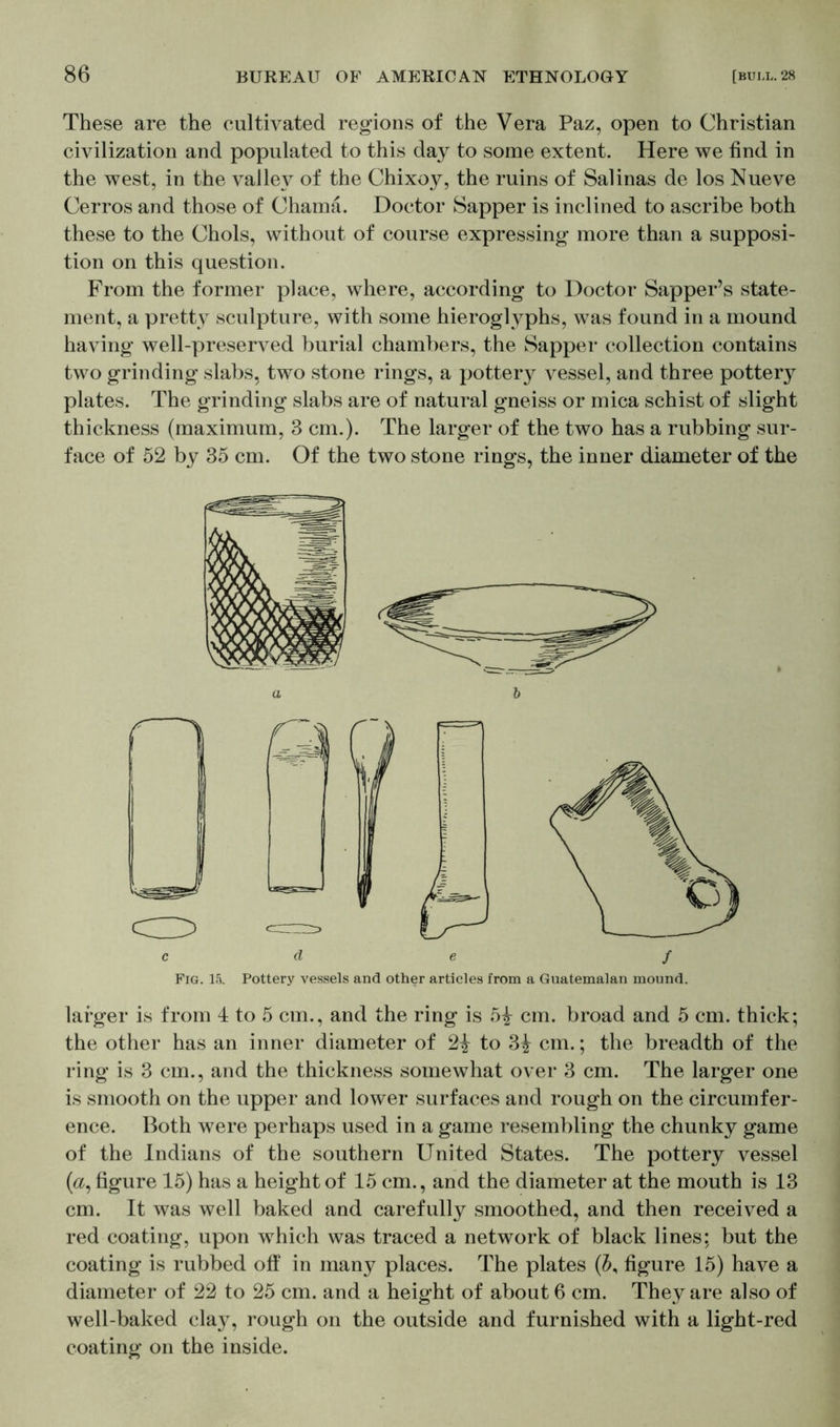 These are the cultivated regions of the Vera Paz, open to Christian civilization and populated to this day to some extent. Here we find in the west, in the valley of the Chixoy, the ruins of Salinas de los Nueve Cerros and those of Chama. Doctor Sapper is inclined to ascribe both these to the Chois, without of course expressing more than a supposi- tion on this question. From the former place, where, according to Doctor Sapper’s state- ment, a pretty sculpture, with some hieroglyphs, was found in a mound having well-preserved burial chambers, the Sapper collection contains two grinding slabs, two stone rings, a pottery vessel, and three pottery plates. The grinding slabs are of natural gneiss or mica schist of slight thickness (maximum, 3 cm.). The larger of the two has a rubbing sur- face of 52 by 35 cm. Of the two stone rings, the inner diameter of the larger is from 4 to 5 cm., and the ring is 5i cm. broad and 5 cm. thick; the other has an inner diameter of 2£ to 3£ cm.; the breadth of the ring is 3 cm., and the thickness somewhat over 3 cm. The larger one is smooth on the upper and lower surfaces and rough on the circumfer- ence. Both were perhaps used in a game resembling the chunky game of the Indians of the southern United States. The pottery vessel (&, figure 15) has a height of 15 cm., and the diameter at the mouth is 13 cm. It was well baked and carefully smoothed, and then received a red coating, upon which was traced a network of black lines; but the coating is rubbed off in many places. The plates (b, figure 15) have a diameter of 22 to 25 cm. and a height of about 6 cm. They are also of well-baked clay, rough on the outside and furnished with a light-red coating on the inside.