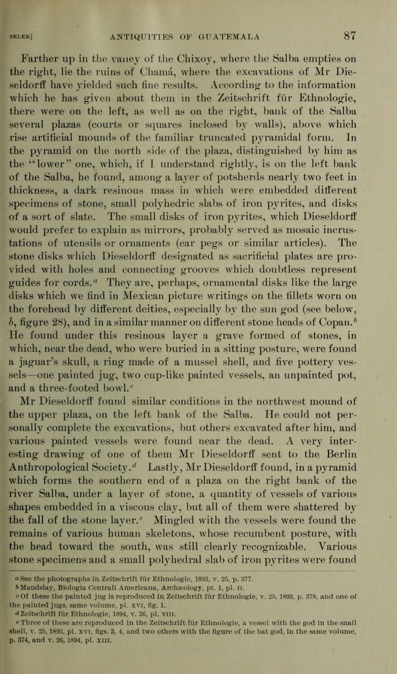 Farther up in the vaney of the Chixoy, where the Salba empties on the right, lie the ruins of Chama, where the excavations of Mr Die- seldorff have }rielded such line results. According to the information which he has given about them in the Zeitschrift für Ethnologie, there were on the left, as well as on the right, bank of the Salba several plazas (courts or squares inclosed by walls), above which rise artificial mounds of the familiar truncated pyramidal form. In the pyramid on the north side of the plaza, distinguished by him as the “lower” one, which, if I understand rightty, is on the left bank of the Salba, he found, among a layer of potsherds nearly two feet in thickness, a dark resinous mass in which were embedded different specimens of stone, small polyhedric slabs of iron pyrites, and disks of a sort of slate. The small disks of iron pyrites, which Dieseldorff would prefer to explain as mirrors, probably served as mosaic incrus- tations of utensils or ornaments (ear pegs or similar articles). The stone disks which Dieseldortf designated as sacrificial plates are pro- vided with holes and connecting grooves which doubtless represent guides for cords.® They are, perhaps, ornamental disks like the large disks which we find in Mexican picture writings on the fillets worn on the forehead by different deities, especially by the sun god (see below, &, figure 28), and in a similar manner on different stone heads of Copan.* He found under this resinous layer a grave formed of stones, in which, near the dead, who were buried in a sitting posture, were found a jaguar’s skull, a ring made of a mussel shell, and five pottery ves- sels—one painted jug, two cup-like painted vessels, an unpainted pot, and a three-footed bowl/ Mr Dieseldorff found similar conditions in the northwest mound of the upper plaza, on the left bank of the Salba. He could not per- sonally complete the excavations, but others excavated after him, and various painted vessels were found near the dead. A very inter- esting drawing of one of them Mr Dieseldorff sent to the Berlin Anthropological Society. ^ Lastly, Mr Dieseldorff found, in a pyramid which forms the southern end of a plaza on the right bank of the river Salba, under a la37er of stone, a quantity of vessels of various shapes embedded in a viscous clay, but all of them were shattered by the fall of the stone layer/ Mingled with the vessels were found the remains of various human skeletons, whose recumbent posture, with the head toward the south, was still clearly recognizable. Various stone specimens and a small polyhedral slab of iron pyrites were found a See the photographs in Zeitschrift für Ethnologie, 1893, v. 25, p. 377. bMaudslay, Biologia Centrali Americana, Archaeology, pt. 1, pi. n. c Of these the painted jug is reproduced in Zeitschrift für Ethnologie, v. 25,1893, p. 378, and one of the painted jugs, same volume, pi. xvi, fig. 1. d Zeitschrift für Ethnologie, 1894, v. 26, pi. vm. e Three of these are reproduced in the Zeitschrift für Ethnologie, a vessel with the god in the snail shell, v. 25,1893, pi. xvi, figs. 3, 4, and two others with the figure of the bat god, in the same volume, p. 374, and v. 26, 1894, pi. XIII.