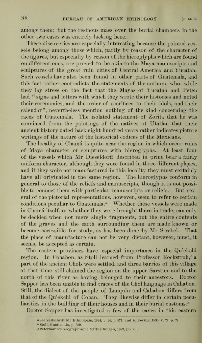 among them; but the resinous mass over the burial chambers in the other two cases was entirely lacking here. These discoveries are especially interesting because the painted ves- sels belong among those which, partly by reason of the character of the figures, but especially by reason of the hieroglyphs which are found on different ones, are proved to be akin to the Maya manuscripts and sculptures of the great ruin cities of Central America and Yucatan. Such vessels have also been found in other parts of Guatemala, and this fact rather contradicts the statements of the authors, who, while they lay stress on the fact that the Ma}^as of Yucatan and Peten had “signs and letters with which they wrote their histories and noted their ceremonies, and the order of sacrifices to their idols, and their calendar”, nevertheless mention nothing of the kind concerning the races of Guatemala. The isolated statement of Zorita that he was convinced from the paintings of the natives of Utatlan that their ancient history dated back eight hundred years rather indicates picture writings of the nature of the historical codices of the Mexicans. The locality of Charna is quite near the region in which occur ruins of Maya character or sculptures with hieroglyphs. At least four of the vessels which Mr Dieseldorff described in print bear a fairly uniform character, although they were found in three different places, and if they were not manufactured in this locality they must certainly have all originated in the same region. The hieroglyphs conform in general to those of the reliefs and manuscripts, though it is not possi- ble to connect them with particular manuscripts or reliefs. But sev- eral of the pictorial representations, however, seem to refer to certain conditions peculiar to Guatemala.a Whether these vessels were made in Charna itself, or whether they were brought there in trade, can only be decided when not mere single fragments, but the entire contents of the graves and the earth surrounding them are made known or become accessible for study, as has been done by Mr Strebe!. That the place of manufacture can not be very distant, however, must, it seems, be accepted as certain. The eastern provinces have especial importance in the Qu’ekchi region. In Cahabon, as Stoll learned from Professor Rockstroh,0 a part of the ancient Chois were settled, and three barrios of this village at that time still claimed the region on the upper Sarstun and to the north of this river as having belonged to their ancestors. Doctor Sapper has been unable to find traces of the Choi language in Cahabon. Still, the dialect of the people of Lanquin and Cahabon differs from that of the Qu’ekchi of Co ban. They likewise differ in certain pecu- liarities in the building of their houses and in their burial customs/ Doctor Sapper has investigated a few of the caves in this eastern «See Zeitschrift für Ethnologie, 1894, v. 26, p. 577, and following; 1895, v. 27, p. 27. b Stoll, Guatemala, p. 359. cPetermann’s Geographische Mittheilungen, 1893, pp. 7, 8.