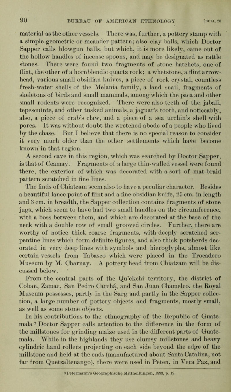 material as the other vessels. There was, further, a pottery stamp with a simple geometric or meander pattern; also clay balls, which Doctor Sapper calls blowgun balls, but which, it is more likely, came out of the hollow handles of incense spoons, and may be designated as rattle stones. There were found two fragments of stone hatchets, one of flint, the other of a hornblendic quartz rock; a whetstone, a flint arrow- head, various small obsidian knives, a piece of rock crystal, countless fresh-water shells of the Melania family, a land snail, fragments of skeletons of birds and small mammal«, among which the paca and other small rodents were recognized. There were also teeth of the jabali, tepescuinte, and other tusked animals, a jaguar’s tooth, and noticeably, also, a piece of crab’s claw, and a piece of a sea urchin’s shell with pores. It was without doubt the wretched abode of a people who lived by the chase. But I believe that there is no special reason to consider it very much older than the other settlements which have become known in that region. A second cave in this region, which was searched by Doctor Sapper, is that of Ceamay. Fragments of a large thin-walled vessel were found there, the exterior of which was decorated with a sort of mat-braid pattern scratched in fine lines. The finds of Chiatzam seem also to have a peculiar character. Besides a beautiful lance point of flint and a fine obsidian knife, 25 cm. in length and 3 cm. in breadth, the Sapper collection contains fragments of stone jugs, which seem to have had two small handles, on the circumference, with a boss between them, and which are decorated at the base of the neck with a double row of small grooved circles. Further, there are worthy of notice thick coarse fragments, with deeply scratched ser- pentine lines which form definite figures, and also thick potsherds dec- orated in very deep lines with symbols and hieroglyphs, almost like certain vessels from Tabasco which were placed in the Trocadero Museum by M. Charnay. A pottery head from Chiatzam will be dis- cussed below. From the central parts of the Qu’ekchi territory, the district of Coban, Zamac, San Pedro Carcha, and San Juan Chamelco, the Royal Museum possesses, partly in the Sarg and partly in the Sapper collec- tion, a large number of pottery objects and fragments, mostly small, as well as some stone objects. In his contributions to the ethnography of the Republic of Guate- mala a Doctor Sapper calls attention to the difference in the form of the millstones for grinding maize used in the different parts of Guate- mala. While in the highlands they use clumsy millstones and heavy cylindric hand rollers projecting on each side beyond the edge of the millstone and held at the ends (manufactured about Santa Catalina, not far from Quetzaltenango), there were used in Peten, in Vera Paz, and