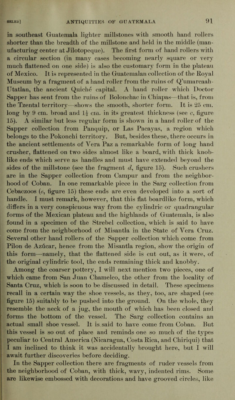 in southeast Guatemala lighter millstones with smooth hand rollers shorter than the breadth of the millstone and held in the middle (man- ufacturing center at Jilotopeque). The first form of hand rollers with a circular section (in many cases becoming nearly square or very much flattened on one side) is also the customary form in the plateau of Mexico. It is represented in the Guatemalan collection of the Royal Museum by a fragment of a hand roller from the ruins of Q’umarcaah- Utatlan, the ancient Quiche capital. A hand roller which Doctor Sapper has sent from the ruins of Bolonchac in Chiapas—that is, from the Tzental territory—shows the smooth, shorter form. It is 25 cm. long by 9 cm. broad and 1^ cm. in its greatest thickness (see c, figure 15). A similar but less regular form is shown in a hand roller of the Sapper collection from Panquip, or Las Pacayas, a region which belongs to the Pokonchi territory. But, besides these, there occurs in the ancient settlements of Vera Paz a remarkable form of long hand crusher, flattened on two sides almost like a board, with thick knob- like ends which serve as handles and must have extended beyond the sides of the millstone (see the fragment d, figure 15). Such crushers are in the Sapper collection from Campur and from the neighbor- hood of Coban. In one remarkable piece in the Sarg collection from Cebaczoos (0, figure 15) these ends are even developed into a sort of handle. I must remark, however, that this flat boardlike form, which differs in a very conspicuous way from the cylindric or quadrangular forms of the Mexican plateau and the highlands of Guatemala, is also found in a specimen of the Strebel collection, which is said to have come from the neighborhood of Misantla in the State of Vera Cruz. Several other hand rollers of the Sapper collection which come from Pilon de Azücar, hence from the Misantla region, show the origin of this form—namely, that the flattened side is cut out, as it were, of the original cylindric tool, the ends remaining thick and knobby. Among the coarser pottery, I will next mention two pieces, one of which came from San Juan Chamelco, the other from the locality of Santa Cruz, which is soon to be discussed in detail. These specimens recall in a certain way the shoe vessels, as they, too, are shaped (see figure 15) suitably to be pushed into the ground. On the whole, they resemble the neck of a jug, the mouth of which has been closed and forms the bottom of the vessel. The Sarg collection contains an actual small shoe vessel. It is. said to have come from Coban. But this vessel is so out of place and reminds one so much of the types peculiar to Central America (Nicaragua, Costa Rica, and Chiriqui) that I am inclined to think it was accidentally brought here, but I will await further discoveries before deciding. In the Sapper collection there are fragments of ruder vessels from the neighborhood of Coban, with thick, wavy, indented rims. Some are likewise embossed with decorations and have grooved circles, like
