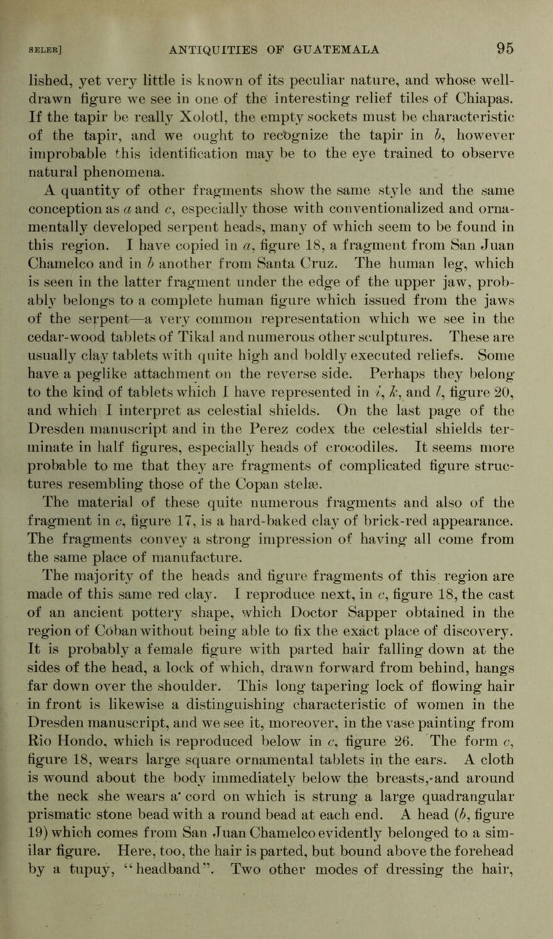 lished, yet very little is known of its peculiar nature, and whose well- drawn figure we see in one of the interesting relief tiles of Chiapas. If the tapir be really Xolotl, the empty sockets must be characteristic of the tapir, and we ought to recognize the tapir in b, however improbable this identification may be to the eye trained to observe natural phenomena. A quantity of other fragments show the same style and the same conception as a and c, especially those with conventionalized and orna- mentally developed serpent heads, many of which seem to be found in this region. I have copied in a, figure 18, a fragment from San Juan Chamelco and in b another from Santa Cruz. The human leg, which is seen in the latter fragment under the edge of the upper jaw, prob- ably belongs to a complete human figure which issued from the jaws of the serpent—a very common representation which we see in the cedar-wood tablets of Tikal and numerous other sculptures. These are usually clay tablets with quite high and boldly executed reliefs. Some have a peglike attachment on the reverse side. Perhaps they belong to the kind of tablets which I have represented in i, k, and /, figure 20, and which I interpret as celestial shields. On the last page of the Dresden manuscript and in the Perez codex the celestial shields ter- minate in half figures, especially heads of crocodiles. It seems more probable to me that they are fragments of complicated figure struc- tures resembling those of the Copan stela?. The material of these quite numerous fragments and also of the fragment in <?, figure 17, is a hard-baked clay of brick-red appearance. The fragments convey a strong impression of having all come from the same place of manufacture. The majority of the heads and figure fragments of this region are made of this same red clay. I reproduce next, in c, figure 18, the cast of an ancient pottery shape, which Doctor Sapper obtained in the region of Coban without being able to fix the exact place of discovery. It is probably a female figure with parted hair falling down at the sides of the head, a lock of which, drawn forward from behind, hangs far down over the shoulder. This long tapering lock of flowing hair in front is likewise a distinguishing characteristic of women in the Dresden manuscript, and we see it, moreover, in the vase painting from Rio Hondo, which is reproduced below in <?, figure 26. The form c, figure 18, wears large square ornamental tablets in the ears. A cloth is wound about the body immediately below the breasts,-and around the neck she wears a* cord on which is strung a large quadrangular prismatic stone bead with a round bead at each end. A head (b, figure 19) which comes from San Juan Chamelco evidently belonged to a sim- ilar figure. Here, too, the hair is parted, but bound above the forehead by a tupuy, “headband'’. Two other modes of dressing the hair,