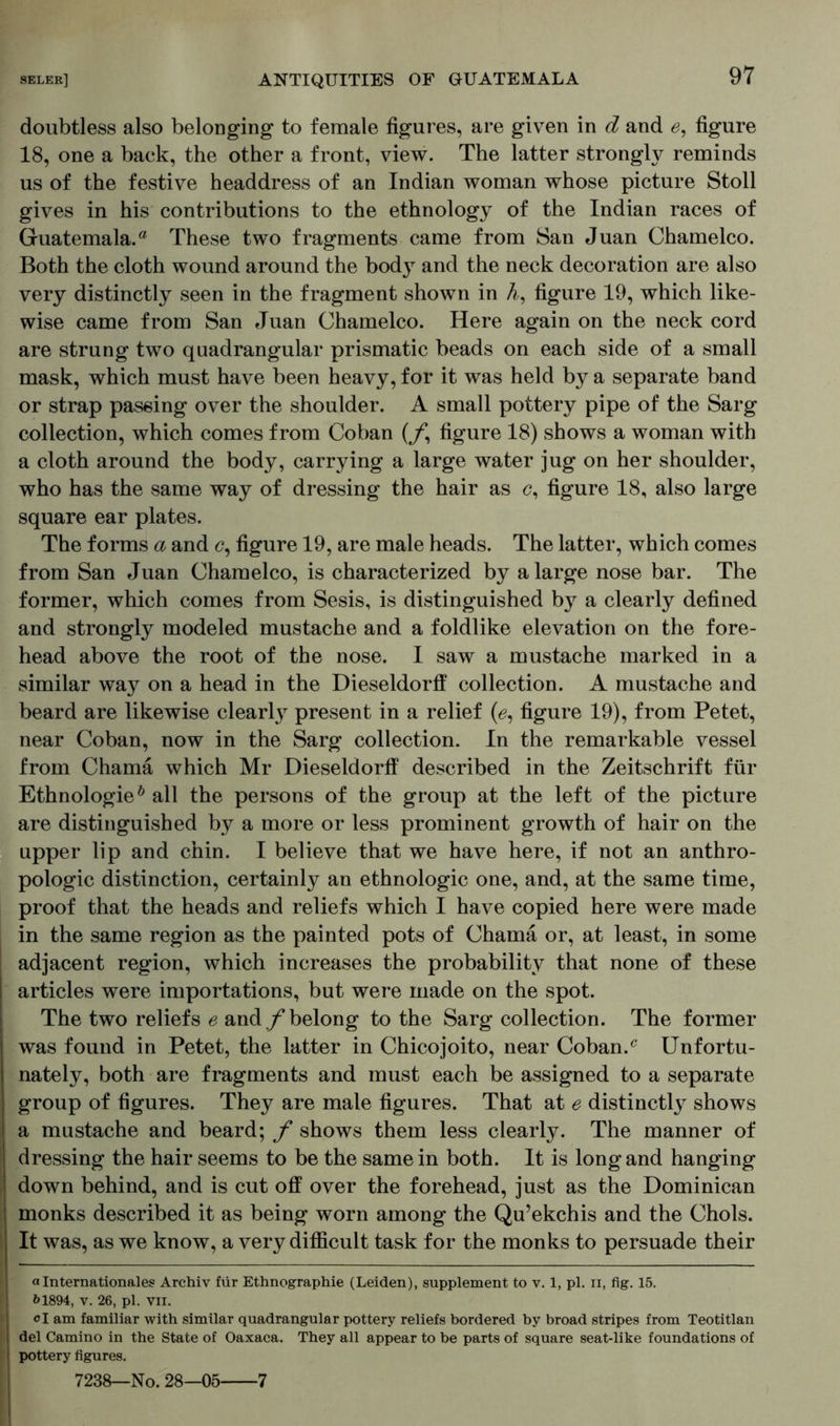 doubtless also belonging to female figures, are given in d and e, figure 18, one a back, the other a front, view. The latter strongly reminds us of the festive headdress of an Indian woman whose picture Stoll gives in his contributions to the ethnology of the Indian races of Guatemala.® These two fragments came from San Juan Chamelco. Both the cloth wound around the body and the neck decoration are also very distinctly seen in the fragment shown in h, figure 19, which like- wise came from San Juan Chamelco. Here again on the neck cord are strung two quadrangular prismatic beads on each side of a small mask, which must have been heavy, for it was held by a separate band or strap passing over the shoulder. A small pottery pipe of the Sarg collection, which comes from Coban (/ figure 18) shows a woman with a cloth around the body, carrying a large water jug on her shoulder, who has the same way of dressing the hair as <?, figure 18, also large square ear plates. The forms a and c, figure 19, are male heads. The latter, which comes from San Juan Chamelco, is characterized by a large nose bar. The former, which comes from Sesis, is distinguished by a clearly defined and strongly modeled mustache and a foldlike elevation on the fore- head above the root of the nose. I saw a mustache marked in a similar way on a head in the Dieseldorff collection. A mustache and beard are likewise clearty present in a relief (ö, figure 19), from Petet, near Coban, now in the Sarg collection. In the remarkable vessel from Charna which Mr Dieseldorff described in the Zeitschrift für Ethnologie0 all the persons of the group at the left of the picture are distinguished by a more or less prominent growth of hair on the upper lip and chin. I believe that we have here, if not an anthro- pologic distinction, certainly an ethnologic one, and, at the same time, proof that the heads and reliefs which I have copied here were made in the same region as the painted pots of Charna or, at least, in some adjacent region, which increases the probability that none of these articles were importations, but were made on the spot. The two reliefs e and/belong to the Sarg collection. The former was found in Petet, the latter in Chicojoito, near Coban.c Unfortu- nately, both are fragments and must each be assigned to a separate group of figures. They are male figures. That at e distinctly shows a mustache and beard; f shows them less clearly. The manner of dressing the hair seems to be the same in both. It is long and hanging down behind, and is cut off over the forehead, just as the Dominican monks described it as being worn among the Qu’ekchis and the Chois. It was, as we know, a very difficult task for the monks to persuade their a Internationales Archiv für Ethnographie (Leiden), supplement to v. 1, pi. n, fig. 15. &1894, v. 26, pi. vii. d am familiar with similar quadrangular pottery reliefs bordered by broad stripes from Teotitlan del Camino in the State of Oaxaca. They all appear to be parts of square seat-like foundations of pottery figures. 7238—No. 28—05 7