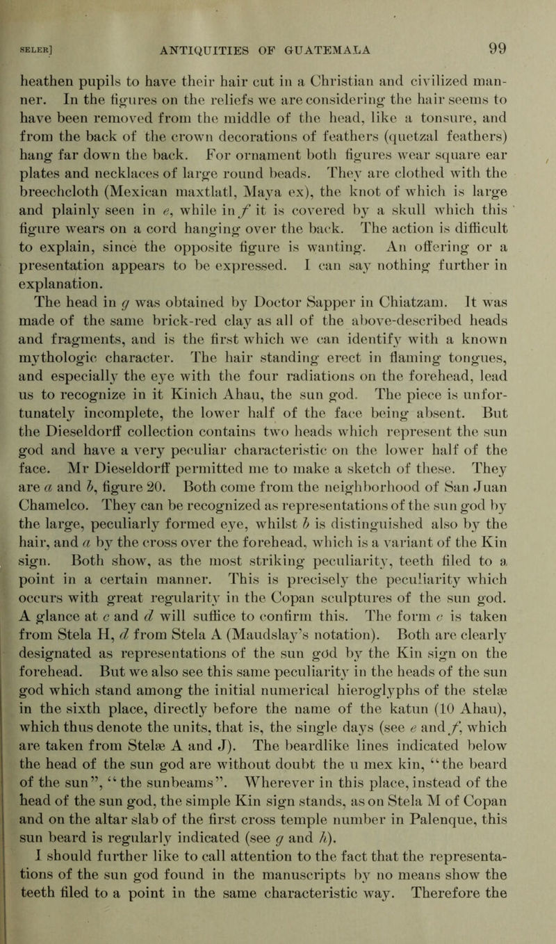 heathen pupils to have their hair cut in a Christian and civilized man- ner. In the figures on the reliefs we are considering the hair seems to have been removed from the middle of the head, like a tonsure, and from the back of the crown decorations of feathers (quetzal feathers) hang far down the back. For ornament both figures wear square ear plates and necklaces of large round beads. They are clothed with the breechcloth (Mexican maxtlatl, Maya ex), the knot of which is large and plainly seen in 0, while in f it is covered by a skull which this figure wears on a cord hanging over the back. The action is difficult to explain, since the opposite figure is wanting. An offering or a presentation appears to be expressed. I can say nothing further in explanation. The head in g was obtained by Doctor Sapper in Chiatzam. It was made of the same brick-red clay as all of the above-described heads and fragments, and is the first which we can identify with a known mythologic character. The hair standing erect in flaming tongues, and especially the eye with the four radiations on the forehead, lead us to recognize in it Kinich Ahau, the sun god. The piece is unfor- tunately incomplete, the lower half of the face being absent. But the Dieseldorff collection contains two heads which represent the sun god and have a very peculiar characteristic on the lower half of the face. Mr Dieseldorff permitted me to make a sketch of these. They are a and J, figure 20. Both come from the neighborhood of San Juan Charnelco. They can be recognized as representations of the sun god by the large, peculiarly formed eye, whilst b is distinguished also by the hair, and a b}^ the cross over the forehead, which is a variant of the Kin sign. Both show, as the most striking peculiarity, teeth filed to a point in a certain manner. This is precisely the peculiarity which occurs with great regularity in the Copan sculptures of the sun god. A glance at c and d will suffice to confirm this. The form c is taken from Stela H, d from Stela A (Maudslay’s notation). Both are clearty designated as representations of the sun göd by the Kin sign on the forehead. But we also see this same peculiarit}r in the heads of the sun god which stand among the initial numerical hieroglyphs of the stelse in the sixth place, directly before the name of the katun (10 Ahau), which thus denote the units, that is, the single days (see e and/*, which are taken from Stelle A and J). The beardlike lines indicated below the head of the sun god are without doubt the u mex kin, “the beard of the sun”, “ the sunbeams”. Wherever in this place, instead of the head of the sun god, the simple Kin sign stands, as on Stela M of Copan and on the altar slab of the first cross temple number in Palenque, this sun beard is regularly indicated (see g and h). I should further like to call attention to the fact that the representa- tions of the sun god found in the manuscripts by no means show the teeth filed to a point in the same characteristic way. Therefore the