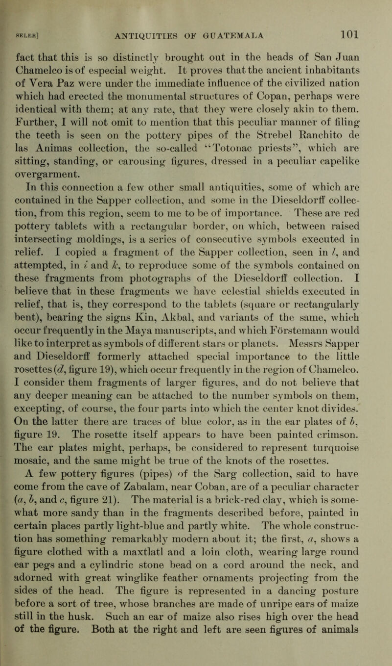 fact that this is so distinctly brought out in the heads of San Juan Chamelco is of especial weight. It proves that the ancient inhabitants of Vera Faz were under the immediate influence of the civilized nation which had erected the monumental structures of Copan, perhaps were identical with them; at any rate, that they were closely akin to them. Further, I will not omit to mention that this peculiar manner of filing the teeth is seen on the pottery pipes of the Strebei Ranchito de las Animas collection, the so-called “Totonac priests”, which are sitting, standing, or carousing figures, dressed in a peculiar capelike overgarment. In this connection a few other small antiquities, some of which are contained in the Sapper collection, and some in the Dieseldorff collec- tion, from this region, seem to me to be of importance. These are red pottery tablets with a rectangular border, on which, between raised intersecting moldings, is a series of consecutive symbols executed in relief. I copied a fragment of the Sapper collection, seen in /, and attempted, in i and k, to reproduce some of the symbols contained on these fragments from photographs of the Dieseldorff collection. I believe that in these fragments we have celestial shields executed in relief, that is, they correspond to the tablets (square or rectangularly bent), bearing the signs Kin, Akbal, and variants of the same, which occur frequently in the Maya manuscripts, and which Förstemann would like to interpret as symbols of different stars or planets. Messrs Sapper and Dieseldorff formerly attached special importance to the little rosettes (<#, figure 19), which occur frequently in the region of Chamelco. I consider them fragments of larger figures, and do not believe that an}T deeper meaning can be attached to the number symbols on them, excepting, of course, the four parts into which the center knot divides. On the latter there are traces of blue color, as in the ear plates of b, figure 19. The rosette itself appears to have been painted crimson. The ear plates might, perhaps, be considered to represent turquoise mosaic, and the same might be true of the knots of the rosettes. A few pottery figures (pipes) of the Sarg collection, said to have come from the cave of Zabalam, near Co ban, are of a peculiar character (a, J, and c, figure 21). The material is a brick-red clay, which is some- what more sandy than in the fragments described before, painted in certain places partly light-blue and partly white. The whole construc- tion has something remarkably modern about it; the first, a, shows a figure clothed with a maxtlatl and a loin cloth, wearing large round ear pegs and a cylindric stone bead on a cord around the neck, and adorned with great winglike feather ornaments projecting from the sides of the head. The figure is represented in a dancing posture before a sort of tree, whose branches are made of unripe ears of maize still in the husk. Such an ear of maize also rises high over the head of the figure. Both at the right and left are seen figures of animals