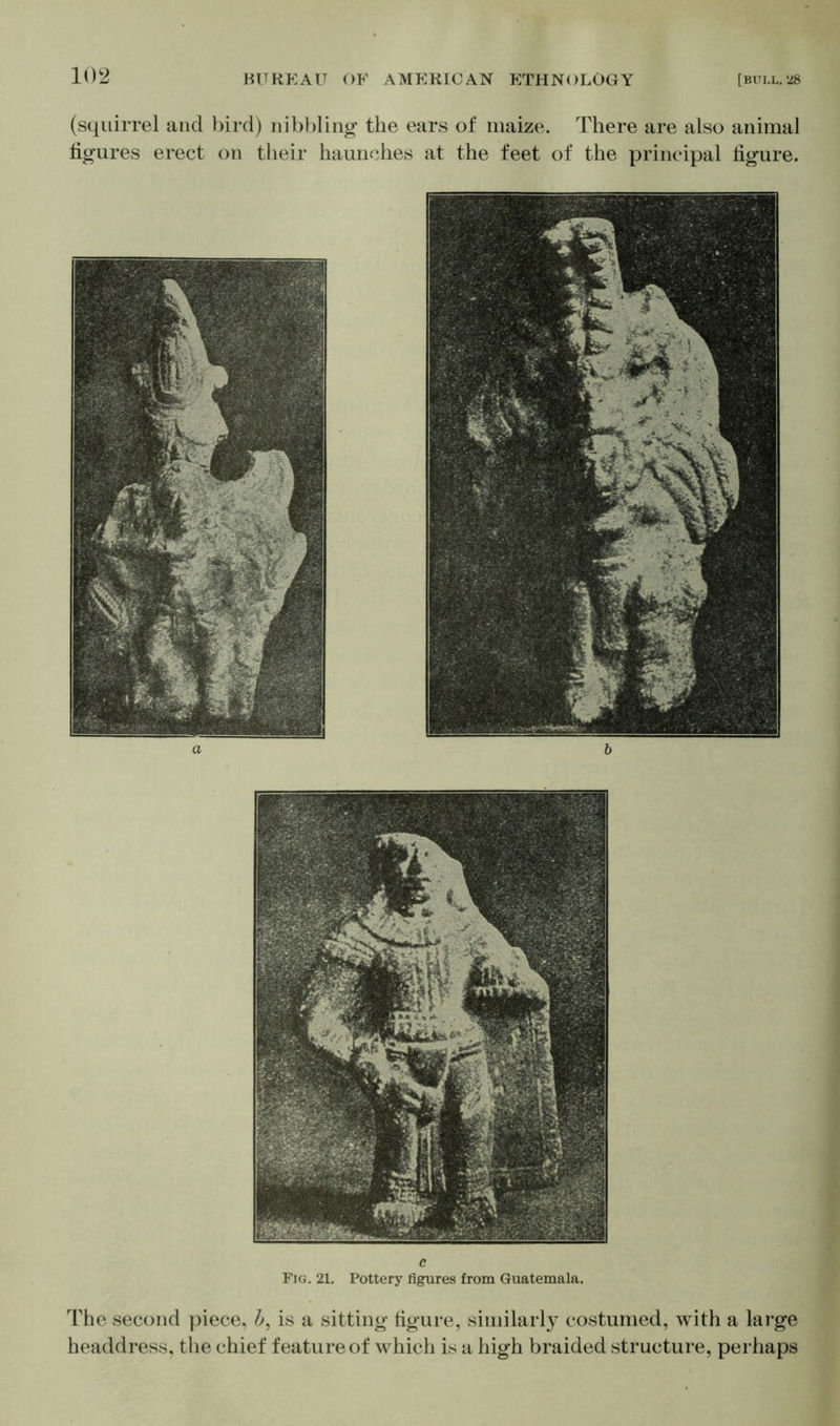 (squirrel and bird) nibbling the ears of maize. There are also animal figures erect on their haunches at the feet of the principal figure. c Pig. 21. Pottery figures from Guatemala. The second piece, b, is a sitting figure, similarly costumed, with a large headdress, the chief feature of which is a high braided structure, perhaps