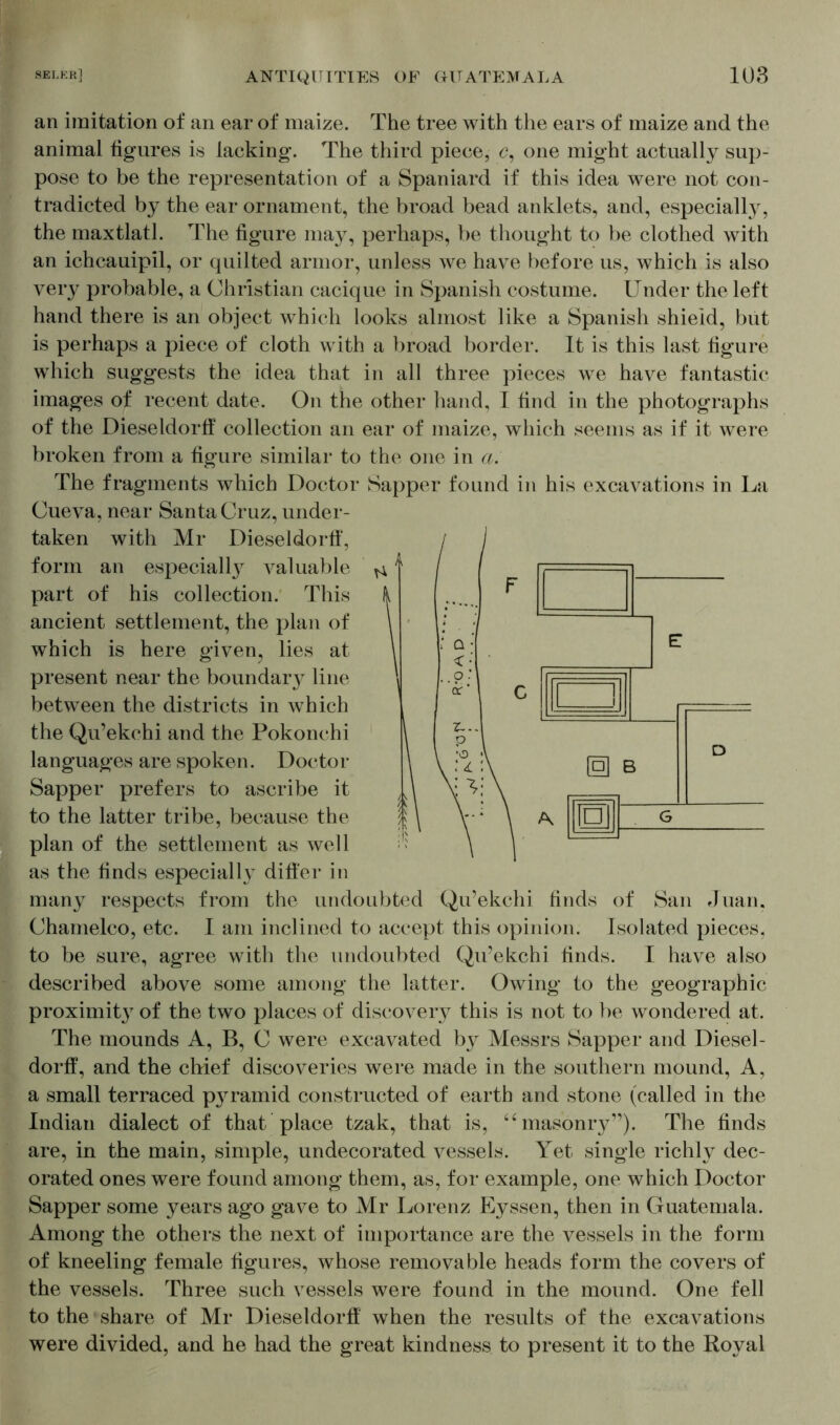 an imitation of an ear of maize. The tree with the ears of maize and the animal figures is lacking. The third piece, c, one might actually sup- pose to be the representation of a Spaniard if this idea were not con- tradicted by the ear ornament, the broad bead anklets, and, especiall}7, the maxtlatl. The figure may, perhaps, be thought to be clothed with an ichcauipil, or quilted armor, unless we have before us, which is also very probable, a Christian cacique in Spanish costume. Under the left hand there is an object which looks almost like a Spanish shield, but is perhaps a piece of cloth with a broad border. It is this last figure which suggests the idea that in all three pieces we have fantastic images of recent date. On the other hand, I find in the photographs of the Dieseldorff collection an ear of maize, which seems as if it were broken from a figure similar to the one in a. The fragments which Doctor Sapper found in his excavations in La Cueva, near Santa Cruz, under- taken with Mr Dieseldorff, form an especially valuable part of his collection. This ancient settlement, the plan of which is here given, lies at present near the boundar line between the districts in which the Qu’ekchi and the Pokonchi languages are spoken. Doctor Sapper prefers to ascribe it to the latter tribe, because the plan of the settlement as well as the finds especially differ in many respects from the undoubted Qu’ekchi finds of San Juan, Chamelco, etc. I am inclined to accept this opinion. Isolated pieces, to be sure, agree with the undoubted Qu’ekchi finds. I have also described above some among the latter. Owing to the geographic proximit}7 of the two places of discovery this is not to be wondered at. The mounds A, B, C were excavated by Messrs Sapper and Diesel- dorff, and the chief discoveries were made in the southern mound, A, a small terraced p}^ramid constructed of earth and stone (called in the Indian dialect of that place tzak, that is, “masonry”). The finds are, in the main, simple, undecorated vessels. Yet single richly dec- orated ones were found among them, as, for example, one which Doctor Sapper some years ago gave to Mr Lorenz Eyssen, then in Guatemala. Among the others the next of importance are the vessels in the form of kneeling female figures, whose removable heads form the covers of the vessels. Three such vessels were found in the mound. One fell to the share of Mr Dieseldorff when the results of the excavations were divided, and he had the great kindness to present it to the Royal