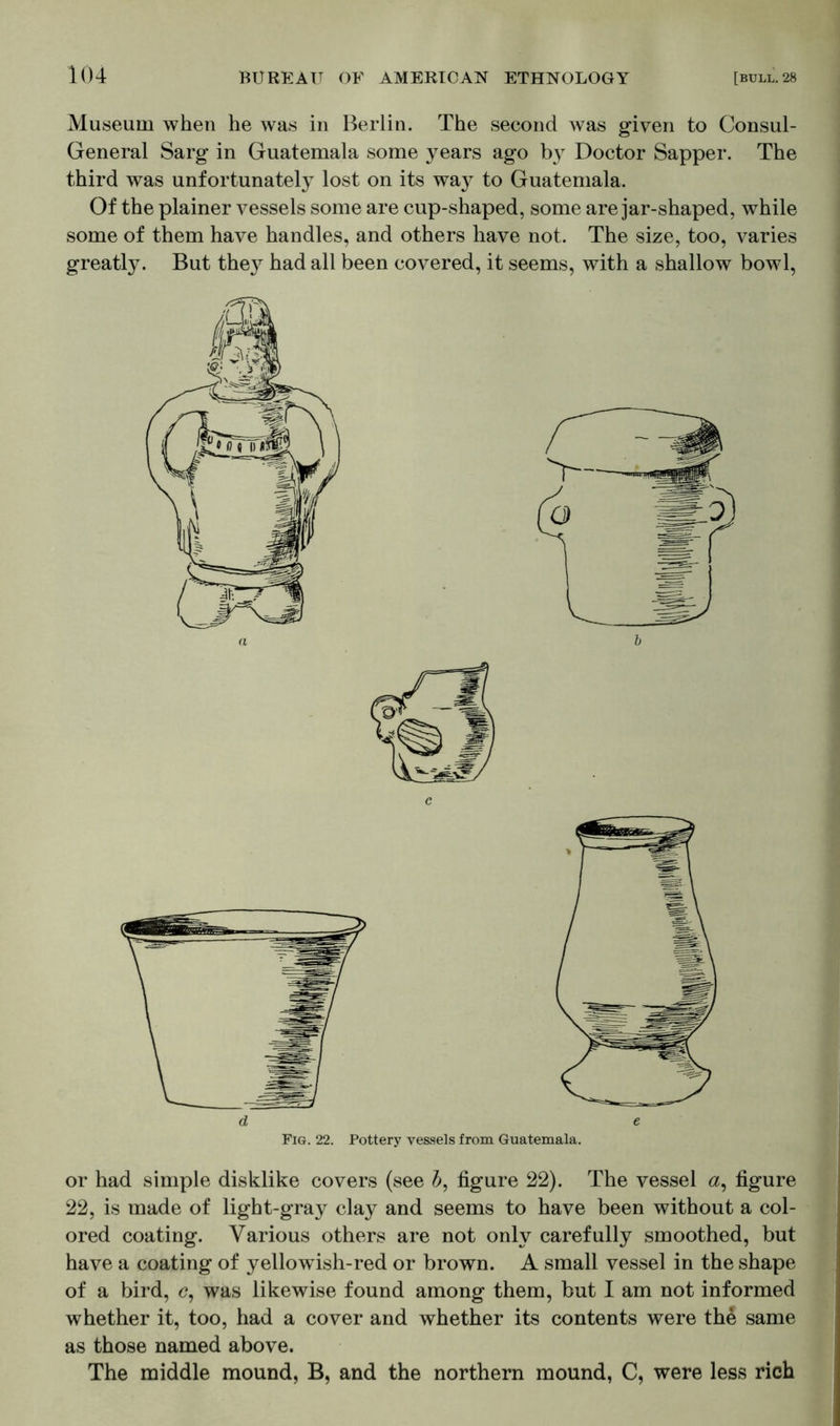Museum when he was in Berlin. The second was given to Consul- General Sarg in Guatemala some years ago by Doctor Sapper. The third was unfortunately lost on its wa}^ to Guatemala. Of the plainer vessels some are cup-shaped, some are jar-shaped, while some of them have handles, and others have not. The size, too, varies greatly. But they had all been covered, it seems, with a shallow bowl, or had simple disklike covers (see b, figure 22). The vessel a, figure 22, is made of light-gray clay and seems to have been without a col- ored coating. Various others are not only carefully smoothed, but have a coating of yellowish-red or brown. A small vessel in the shape of a bird, <?, was likewise found among them, but I am not informed whether it, too, had a cover and whether its contents were th& same as those named above. The middle mound, B, and the northern mound, C, were less rich