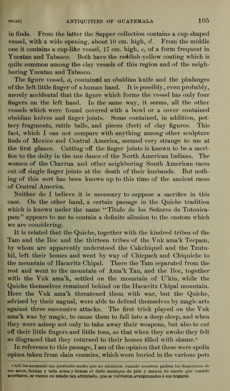 in finds. From the latter the Sapper collection contains a cup-shaped vessel, with a wide opening, about 10 cm. high, d. From the middle one it contains a cup-like vessel, 17 cm. high, 6, of a form frequent in Yucatan and Tabasco. Both have the reddish-yellow coating which is quite common among the clay vessels of this region and of the neigh- boring Yucatan and Tabasco. The figure vessel, a, contained an obsidian knife and the phalanges of the left little finger of a human hand. It is possibly, even probably, merely accidental that the figure which forms the vessel has only four fingers on the left hand. In the same way, it seems, all the other vessels which were found covered with a bowl or a cover contained obsidian knives and finger joints. Some contained, in addition, pot- tery fragments, rattle balls, and pieces (feet) of clay figures. This fact, which I can not compare with anything among other sculpture finds of Mexico and Central America, seemed very strange to me at the first glance. Cutting off the finger joints is known to be a sacri- fice to the deity in the sun dance of the North American Indians. The women of the Charrua and other neighboring South American races cut off single finger joints at the death of their husbands. But noth- ing of this sort has been known up to this time of the ancient races of Central America. Neither do I believe it is necessary to suppose a sacrifice in this case. On the other hand, a certain passage in the Quiche tradition which is known under the name “Titulo de los Senores de Totonica- pam” appears to me to contain a definite allusion to the custom which we are considering. It is related that the Quiche, together with the kindred tribes of the Tam and the Hoc and the thirteen tribes of the Yuk ama’k Tecpam, by whom are apparently understood the Cakchiquel and the Tzutu- hil, left their homes and went b}^ way of Chicpach and Chiquiche to the mountain of Hacavitz Chipal. There the Tam separated from the rest and went to the mountain of Ama’k Tan, and the lloc, together with the Yuk ama’k, settled on the mountain of U’kin, while the Quiche themselves remained behind on the Hacavitz Chipal mountain. Here the Yuk ama’k threatened them with war, but the Quiche, advised by their nagual, were able to defend themselves by magic arts against three successive attacks. The first trick played on the Yuk ama’k was by magic, to cause them to fall into a deep sleep, and when they were asleep not only to take away their weapons, but also to cut off their little fingers and little toes, so that when they awoke they felt so disgraced that they returned to their homes filled with shame.a • In reference to this passage, I am of the opinion that these were spolia opima taken from slain enemies, which were buried in the various pots a Alii les acometiö tan profundo sueno que no sintieron cuando nuestros padres les despojaron de sus arcos, flechas y toda arma y demas el dedo menique de piös y manos, de suerte que cuando acordaron, se vieron en estado tan afrentado, que se volvieron avergonzados 6 sus hogares.