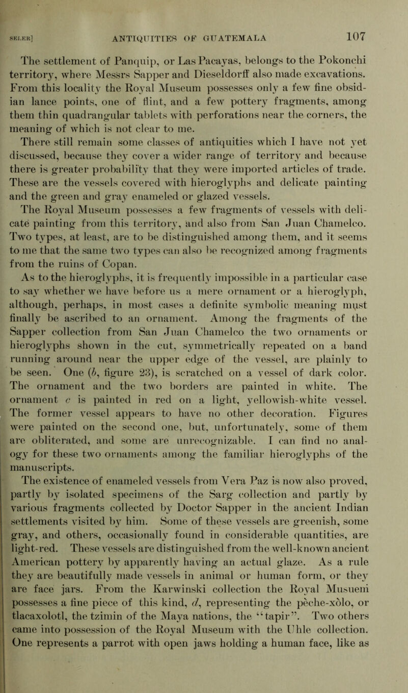 The settlement of Panquip, or Las Pacayas, belongs to the Pokonchi territory, where Messrs Sapper and Dieseldorff also made excavations. From this locality the Royal Museum possesses only a few fine obsid- ian lance points, one of Hint, and a few pottery fragments, among them thin quadrangular tablets with perforations near the corners, the meaning of which is not clear to me. There still remain some classes of antiquities which 1 have not yet discussed, because they cover a wider range of territory and because there is greater probability that they were imported articles of trade. These are the vessels covered with hieroglyphs and delicate painting and the green and gray enameled or glazed vessels. The Royal Museum possesses a few fragments of vessels with deli- cate painting from this territory, and also from San Juan Chamelco. Two types, at least, are to be distinguished among them, and it seems to me that the same two types can also be recognized among fragments from the ruins of Copan. As to the hieroglyphs, it is frequently impossible in a particular case to sa}r whether we have before us a mere ornament or a hieroglyph, although, perhaps, in most cases a definite symbolic meaning must finally be ascribed to an ornament. Among the fragments of the Sapper collection from San Juan Chamelco the two ornaments or hieroghrphs shown in the cut, symmetrically repeated on a band running around near the upper edge of the vessel, are plainly to be seen. One (£, figure 23), is scratched on a vessel of dark color. The ornament and the two borders are painted in white. The ornament c is painted in red on a light, yellowish-white vessel. The former vessel appears to have no other decoration. Figures were painted on the second one, but, unfortunately, some of them are obliterated, and some are unrecognizable. I can find no anal- ogy for these two ornaments among the familiar hieroglyphs of the manuscripts. The existence of enameled vessels from Vera Paz is now also proved, partly by isolated specimens of the Sarg collection and partly by various fragments collected by Doctor Sapper in the ancient Indian settlements visited by him. Some of these vessels are greenish, some gray, and others, occasionally found in considerable quantities, are light-red. These vessels are distinguished from the well-known ancient American pottery by apparently having an actual glaze. As a rule they are beautifully made vessels in animal or human form, or they are face jars. From the Karwinski collection the Royal Musueni possesses a fine piece of this kind, <7, representing the peche-xolo, or tlacaxolotl, the tzimin of the Maya nations, the “tapir”. Two others came into possession of the Royal Museum with the Uhle collection. One represents a parrot with open jaws holding a human face, like as