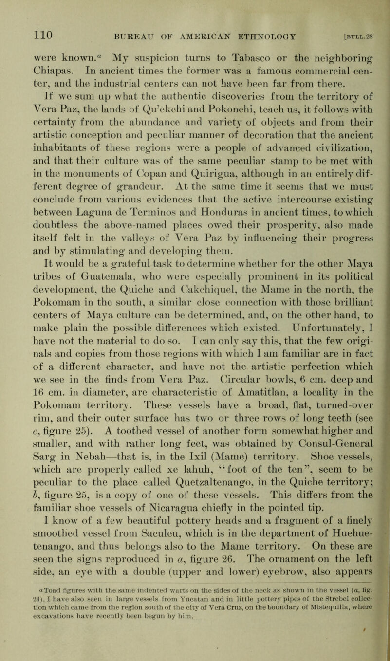 were known.a My suspicion turns to Tabasco or the neighboring Chiapas. In ancient times the former was a famous commercial cen- ter, and the industrial centers can not have been far from there. If we sum up what the authentic discoveries from the territory of Vera Paz, the lands of Qu’ekchi and Pokonchi, teach us, it follows with certainty from the abundance and variet}T of objects and from their artistic conception and peculiar manner of decoration that the ancient inhabitants of these regions were a people of advanced civilization, and that their culture was of the same peculiar stamp to be met with in the monuments of Copan and Quirigua, although in an entirety dif- ferent degree of grandeur. At the same time it seems that we must conclude from various evidences that the active intercourse existing between Laguna de Terminos and Honduras in ancient times, to which doubtless the above-named places owed their prosperity, also made itself felt in the valleys of Vera Paz by influencing their progress and by stimulating and developing them. It would be a grateful task to determine whether for the other Maya tribes of Guatemala, who were especially prominent in its political development, the Quiche and Cakchiquel, the Marne in the north, the Pokomam in the south, a similar close connection with those brilliant centers of Ma}^a culture can be determined, and, on the other hand, to make plain the possible differences which existed. Unfortunately, I have not the material to do so. 1 can only sa}^ this, that the few origi- nals and copies from those regions with which 1 am familiar are in fact of a different character, and have not the. artistic perfection which we see in the finds from Vera Paz. Circular bowls, 6 cm. deep and 16 cm. in diameter, are characteristic of Amatitlan, a locality in the Pokomam territory. These vessels have a broad, flat, turned-over rim, and their outer surface has two or three rows of long teeth (see c, figure 25). A toothed vessel of another form somewhat higher and smaller, and with rather long feet, was obtained by Consul-General Sarg in Nebah—that is, in the Ixil (Marne) territory. Shoe vessels, which are properly called xe lahuh, “foot of the ten”, seem to be peculiar to the place called Quetzaltenango, in the Quiche territory; A figure 25, is a copy of one of these vessels. This differs from the familiar shoe vessels of Nicaragua chiefly in the pointed tip. I know of a few beautiful pottery heads and a fragment of a finely smoothed vessel from Saculeu, which is in the department of Huehue- tenango, and thus belongs also to the Marne territory. On these are seen the signs reproduced in a, figure 26. The ornament on the left side, an eye with a double (upper and lower) eyebrow, also appears a Toad figures with the same indented warts on the sides of the neck as shown in the vessel (a, fig. 24), I have also seen in large vessels from Yucatan and in little pottery pipes of the Strebel collec- tion which came from the region south of the city of Vera Cruz, on the boundary of Mistequilla, where excavations have recently been begun by him.