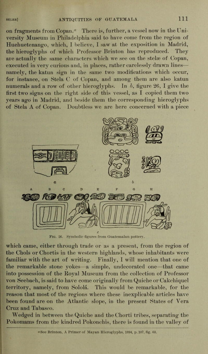 on fragments from Copan.« There is, further, a vessel now in the Uni- versity Museum in Philadelphia said to have come from the region of Huehuetenango, which, I believe, I saw at the exposition in Madrid, the hieroglyphs of which Professor Brinton has reproduced. The}7 are actually the same characters which we see on the stelae of Copan, executed in very curious and, in places, rather carelessly drawn lines— namely, the katun sign in the same two modifications which occur, for instance, on Stela C of Copan, and among them are also katun numerals and a row of other hieroglyphs. In figure 26, I give the first two signs on the right side of this vessel, as I copied them two years ago in Madrid, and beside them the corresponding hieroglyphs of Stela A of Copan. Doubtless we are here concerned with a piece c Fig. 26. Symbolic figures from Guatemalan pottery. which came, either through trade or as a present, from the region of the Chois or Chortis in the western highlands, whose inhabitants were familiar with the art of writing. Finally, I will mention that one of the remarkable stone yokes—a simple, undecorated one—that came into possession of the Royal Museum from the collection of Professor von Seebach, is said to have come originally from Quiche or Cakchiquel territory, namely, from Sololä. This would be remarkable, for the reason that most of the regions where these inexplicable articles have been found are on the Atlantic slope, in the present States of Vera Cruz and Tabasco. Wedged in between the Quiche and the Chorti tribes, separating the Pokomams from the kindred Pokonchis, there is found in the valley of «See Brinton, A Primer of Mayan Hieroglyphs, 1894, p. 107, fig. 63.