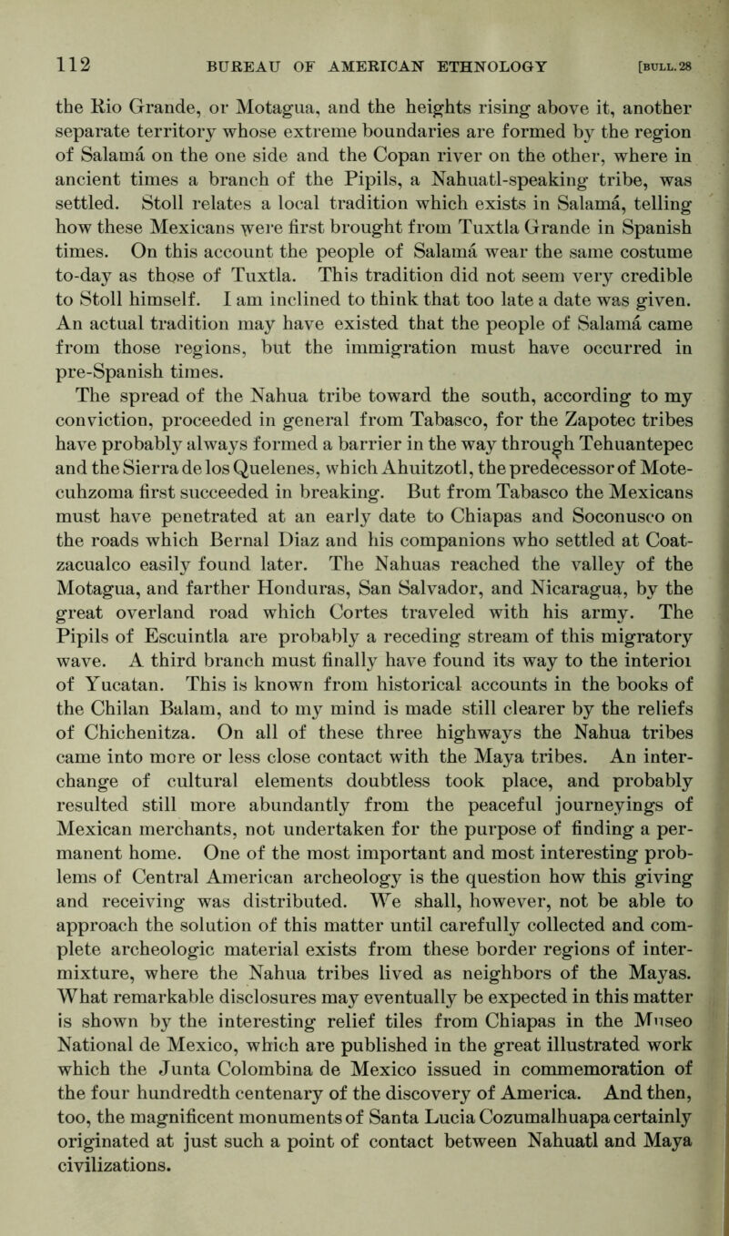 the Rio Grande, or Motagua, and the heights rising above it, another separate territory whose extreme boundaries are formed by the region of Salarna on the one side and the Copan river on the other, where in ancient times a branch of the Pipils, a Nahuatl-speaking tribe, was settled. Stoll relates a local tradition which exists in Salarna, telling how these Mexicans y^ere first brought from Tuxtla Grande in Spanish times. On this account the people of Salarna wear the same costume to-day as those of Tuxtla. This tradition did not seem very credible to Stoll himself. 1 am inclined to think that too late a date was given. An actual tradition may have existed that the people of Salarna came from those regions, but the immigration must have occurred in pre-Spanish times. The spread of the Nahua tribe toward the south, according to my conviction, proceeded in general from Tabasco, for the Zapotec tribes have probably always formed a barrier in the way through Tehuantepec and the Sierra de losQuelenes, which Ahuitzotl, the predecessor of Mote- cuhzoma first succeeded in breaking. But from Tabasco the Mexicans must have penetrated at an early date to Chiapas and Soconusco on the roads which Bernal Diaz and his companions who settled at Coat- zacualco easily found later. The Nahuas reached the valley of the Motagua, and farther Honduras, San Salvador, and Nicaragua, by the great overland road which Cortes traveled with his army. The Pipils of Escuintla are probably a receding stream of this migratory wave. A third branch must finally have found its way to the interior of Yucatan. This is known from historical accounts in the books of the Chilan Balam, and to my mind is made still clearer by the reliefs of Chichenitza. On all of these three highways the Nahua tribes came into more or less close contact with the Maya tribes. An inter- change of cultural elements doubtless took place, and probably resulted still more abundantly from the peaceful journeyings of Mexican merchants, not undertaken for the purpose of finding a per- manent home. One of the most important and most interesting prob- lems of Central American archeology is the question how this giving and receiving was distributed. We shall, however, not be able to approach the solution of this matter until carefully collected and com- plete archeologic material exists from these border regions of inter- mixture, where the Nahua tribes lived as neighbors of the Mayas. What remarkable disclosures may eventually be expected in this matter is shown by the interesting relief tiles from Chiapas in the Mnseo National de Mexico, which are published in the great illustrated work which the Junta Colombina de Mexico issued in commemoration of the four hundredth centenary of the discovery of America. And then, too, the magnificent monuments of Santa Lucia Cozumalhuapa certainly originated at just such a point of contact between Nahuatl and Maya civilizations.