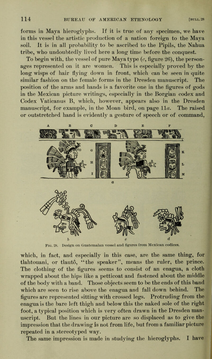 forms in Maya hieroglyphs. If it is true of any specimen, we have in this vessel the artistic production of a nation foreign to the Maya soil. It is in all probability to be ascribed to the Pipils, the Nahua tribe, who undoubtedly lived here a long time before the conquest. To begin with, the vessel of pure Maya type (<?, figure 26), the person- ages represented on it are women. This is especially proved by the long wisps of hair flying down in front, which can be seen in quite similar fashion on the female forms in the Dresden manuscript. The position of the arms and hands is a favorite one in the figures of gods in the Mexican picture writings, especially in the Borgian codex and Codex Vatican us B, which, however, appears also in the Dresden manuscript, for example, in the Moan bird, on page 11a. The raised or outstretched hand is evidently a gesture of speech or of command, A B C D E F Fig. 28. Design on Guatemalan vessel and figures from Mexican codices. which, in fact, and especially in this case, are the same thing, for tlahtouani, or tlauto, “the speaker”, means the ruler, the prince. The clothing of the figures seems to consist of an enagua, a cloth wrapped about the hips like a petticoat and fastened about the middle of the body with a band. Those objects seem to be the ends of this band which are seen to rise above the enagua and fall down behind. The figures are represented sitting with crossed legs. Protruding from the enagua is the bare left thigh and below this the naked sole of the right foot, a typical position which is very often drawn in the Dresden man- uscript. But the lines in our picture are so displaced as to give the impression that the drawing is not from life, but from a familiar picture repeated in a stereotyped way. The same impression is made in studying the hieroglyphs. I have