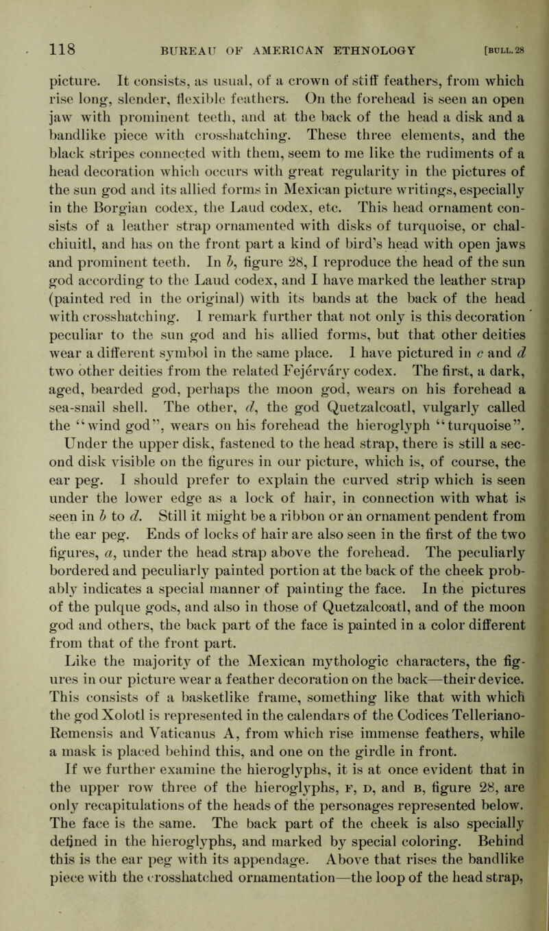 picture. It consists, as usual, of a crown of stiff feathers, from which rise long, slender, flexible feathers. On the forehead is seen an open jaw with prominent teeth, and at the back of the head a disk and a bandlike piece with crosshatching. These three elements, and the black stripes connected with them, seem to me like the rudiments of a head decoration which occurs with great regularity in the pictures of the sun god and its allied forms in Mexican picture writings, especially in the Borgian codex, the Laud codex, etc. This head ornament con- sists of a leather strap ornamented with disks of turquoise, or chal- chiuitl, and has on the front part a kind of bird’s head with open jaws and prominent teeth. In 5, figure 28,1 reproduce the head of the sun god according to the Laud codex, and I have marked the leather strap (painted red in the original) with its bands at the back of the head with crosshatching. I remark further that not only is this decoration peculiar to the sun god and his allied forms, but that other deities wear a different symbol in the same place. 1 have pictured in c and d two other deities from the related Fejervary codex. The first, a dark, aged, bearded god, perhaps the moon god, wears on his forehead a sea-snail shell. The other, cZ, the god Quetzalcoatl, vulgarly called the “wind god”, wears on his forehead the hieroglyph “turquoise”. Under the upper disk, fastened to the head strap, there is still a sec- ond disk visible on the figures in our picture, which is, of course, the ear peg. I should prefer to explain the curved strip which is seen under the lower edge as a lock of hair, in connection with what is seen in b to d. Still it might be a ribbon or an ornament pendent from the ear peg. Ends of locks of hair are also seen in the first of the two figures, a, under the head strap above the forehead. The peculiarly bordered and peculiarly painted portion at the back of the cheek prob- ably indicates a special manner of painting the face. In the pictures of the pulque gods, and also in those of Quetzalcoatl, and of the moon god and others, the back part of the face is painted in a color different from that of the front part. Like the majority of the Mexican mythologic characters, the fig- ures in our picture wear a feather decoration on the back—their device. This consists of a basketlike frame, something like that with which the godXolotl is represented in the calendars of the Codices Telleriano- Remensis and Vaticanus A, from which rise immense feathers, while a mask is placed behind this, and one on the girdle in front. If we further examine the hieroglyphs, it is at once evident that in the upper row three of the hieroglyphs, f, d, and b, figure 28, are only recapitulations of the heads of the personages represented below. The face is the same. The back part of the cheek is also specially defined in the hieroglyphs, and marked by special coloring. Behind this is the ear peg with its appendage. Above that rises the bandlike piece with the crosshatched ornamentation—the loop of the head strap,