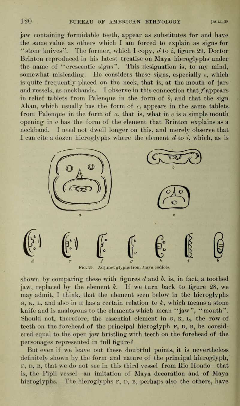 jaw containing formidable teeth, appear as substitutes for and have the same value as others which I am forced to explain as signs for “stone knives”. The former, which I copy, d to a, figure 29, Doctor Brinton reproduced in his latest treatise on Maya hieroglyphs under the name of “crescentic signs”. This designation is, to my mind, somewhat misleading. He considers these signs, especially 0, which is quite frequently placed on the neck, that is, at the mouth of jars and vessels, as neckbands. I observe in this connection that f appears in relief tablets from Palenque in the form of and that the sign Ahau, which usually has the form of c, appears in the same tablets from Palenque in the form of a, that is, what in c is a simple mouth opening in a has the form of the element that Brinton explains as a neckband. I need not dwell longer on this, and merely observe that I can cite a dozen hieroglyphs where the element d to a, which, as is shown by comparing these with figures d and is, in fact, a toothed jaw, replaced by the element k. If we turn back to figure 28, we may admit, I think, that the element seen below in the hieroglyphs G, k, l, and also in h has a certain relation to k, which means a stone knife and is analogous to the elements which mean “jaw”, “mouth”. Should not, therefore, the essential element in g, k, l, the row of teeth on the forehead of the principal hieroglyph f, d, b, be consid- ered equal to the open jaw bristling with teeth on the forehead of the personages represented in full figure? But even if we leave out these doubtful points, it is nevertheless definitely shown by the form and nature of the principal hieroglyph, f, d, b, that we do not see in this third vessel from Rio Hondo—that is, the Pipil vessel— an imitation of Maya decoration and of Maya hieroglyphs. The hieroglyphs f, d, b, perhaps also the others, have