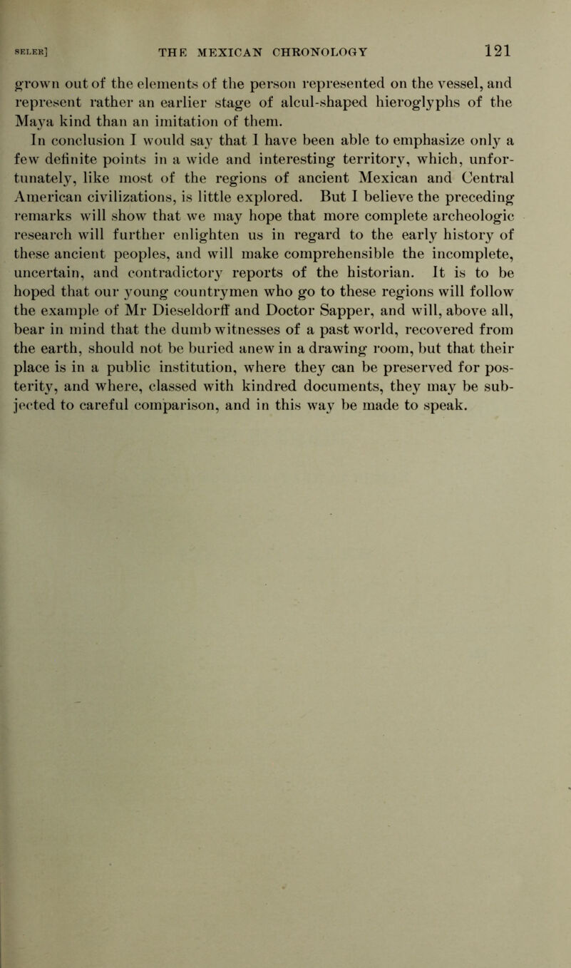 grown out of the elements of the person represented on the vessel, and represent rather an earlier stage of alcul-shaped hieroglyphs of the Maya kind than an imitation of them. In conclusion I would say that 1 have been able to emphasize only a few' definite points in a wide and interesting territory, which, unfor- tunately, like most of the regions of ancient Mexican and Central American civilizations, is little explored. But I believe the preceding remarks will show that we may hope that more complete archeologic research will further enlighten us in regard to the early history of these ancient peoples, and will make comprehensible the incomplete, uncertain, and contradictory reports of the historian. It is to be hoped that our young countrymen who go to these regions will follow the example of Mr Dieseldorff and Doctor Sapper, and will, above all, bear in mind that the dumb witnesses of a past world, recovered from the earth, should not be buried anew in a drawing room, but that their place is in a public institution, where they can be preserved for pos- terity, and where, classed with kindred documents, they may be sub- jected to careful comparison, and in this way be made to speak.