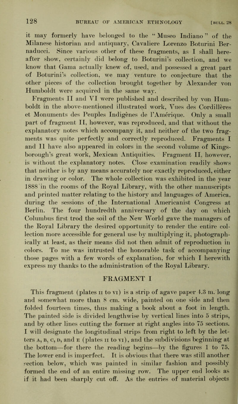 it may formerly have belonged to the “ Museo Indiano ” of the Milanese historian and antiquary, Cavaliere Lorenzo Boturini Ber- naducci. Since various other of these fragments, as I shall here- after show, certainly did belong to Boturini’s collection, and we know that Gama actually knew of, used, and possessed a great part of Boturini’s collection, we may venture to conjecture that the other pieces of the collection brought together by Alexander von Humboldt were acquired in the same way. Fragments II and VI were published and described by von Hum- boldt in the above-mentioned illustrated work, Vues des Cordilleres et Monuments des Peuples Indigenes de l’Amerique. Only a small part of fragment II, however, was reproduced, and that without the explanatory notes which accompany it, and neither of the two frag- ments was quite perfectly and correctly reproduced. Fragments I and 11 have also appeared in colors in the second volume of Kings- borough’s great work, Mexican Antiquities. Fragment II, however, is without the explanatory notes. Close examination readily shows that neither is by any means accurately nor exactly reproduced, either in drawing or color. The whole collection was exhibited in the year 1888 in the rooms of the Royal Library, with the other manuscripts and printed matter relating to the history and languages of America, during the sessions of The International Americanist Congress at Berlin. The four hundredth anniversary of the day on which Columbus first trod the soil of the New World gave the managers of the Royal Library the desired opportunity to render the entire col- lection more accessible for general use by multiplying it, photograph- ically at least, as their means did not then admit of reproduction in colors. To me was intrusted the honorable task of accompanying those pages with a few words of explanation, for which I herewith express my thanks to the administration of the Royal Library. FRAGMENT I This fragment (plates ii to vi) is a strip of agave paper 4.3 m. long and somewhat more than 8 cm. wide, painted on one side and then folded fourteen times, thus making a book about a foot in length. The painted side is divided lengthwise by vertical lines into 5 strips, and by other lines cutting the former at right angles into 75 sections. I will designate the longitudinal strips from right to left by the let- ters a, b, c, d, and e (plates ii to vi), and the subdivisions beginning at the bottom—for there the reading begins—by the figures 1 to 75. The lower end is imperfect. It is obvious that there was still another section below, which was painted in similar fashion and possibly formed the end of an entire missing row. The upper end looks as if it had been sharply cut off. As the entries of material objects
