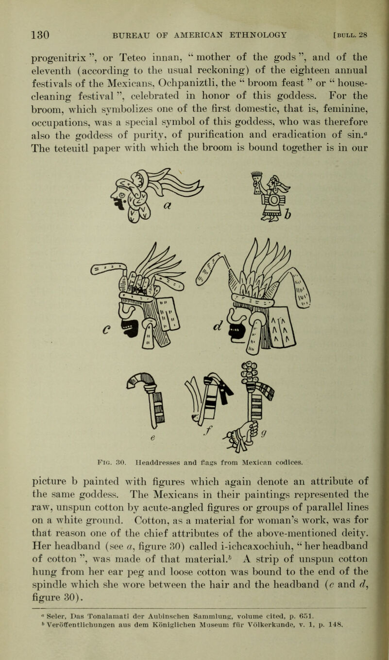 progenitrix ”, or Teteo innan, “ mother of the gods ”, and of the eleventh (according to the usual reckoning) of the eighteen annual festivals of the Mexicans, Ochpaniztli, the “ broom feast ” or “ house- cleaning festival ”, celebrated in honor of this goddess. For the broom, which symbolizes one of the first domestic, that is, feminine, occupations, was a special symbol of this goddess, who was therefore also the goddess of purity, of purification and eradication of sin.® The teteuitl paper with which the broom is bound together is in our Fig. 30. Headdresses and flags from Mexican codices. picture b painted with figures which again denote an attribute of the same goddess. The Mexicans in their paintings represented the raw, unspun cotton by acute-angled figures or groups of parallel lines on a white ground. Cotton, as a material for woman’s work, was for that reason one of the chief attributes of the above-mentioned deity. Her headband (see a, figure 30) called i-ichcaxochiuh, “herheadband of cotton ”, was made of that material.6 A strip of unspun cotton hung from her ear peg and loose cotton was bound to the end of the spindle which she wore between the hair and the headband (c and d, figure 30). ° Seler, Das Tonalamatl der Aubinschen Sammlung, volume cited, p. 651. b Veröffentlichungen aus dem Königlichen Museum für Völkerkunde, v. 1, p. 148.