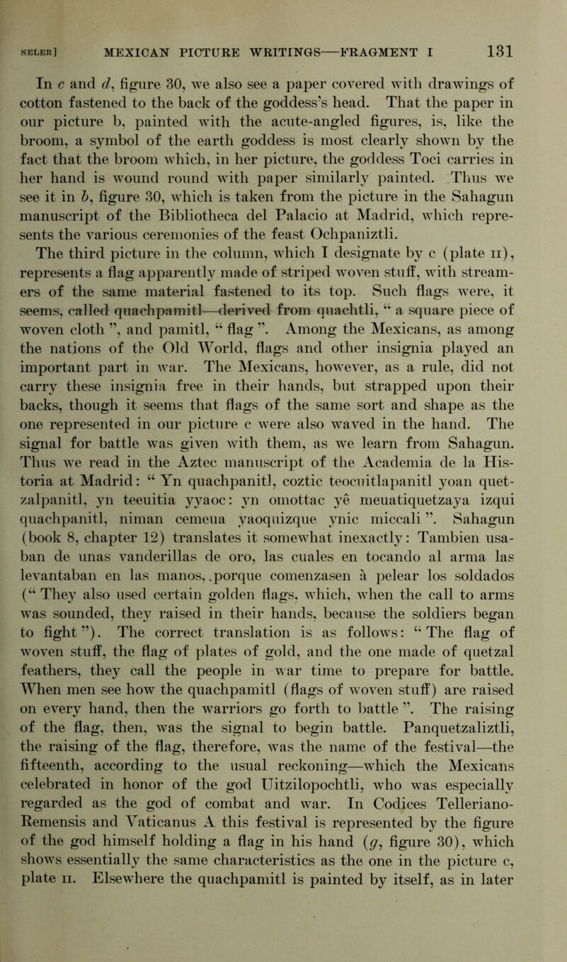 In c and d, figure 30, we also see a paper covered with drawings of cotton fastened to the back of the goddess’s head. That the paper in our picture b, painted with the acute-angled figures, is, like the broom, a symbol of the earth goddess is most clearly shown by the fact that the broom which, in her picture, the goddess Toci carries in her hand is wound round with paper similarly painted. Thus we see it in &, figure 30, which is taken from the picture in the Sahagun manuscript of the Bibliotheca del Palacio at Madrid, which repre- sents the various ceremonies of the feast Ochpaniztli. The third picture in the column, which I designate by c (plate n), represents a flag apparently made of striped woven stuff, with stream- ers of the same material fastened to its top. Such flags were, it seems, called quachpamitl—derived from quachtli, “ a square piece of woven cloth ”, and pamitl, “ flag ”. Among the Mexicans, as among the nations of the Old World, flags and other insignia played an important part in war. The Mexicans, however, as a rule, did not carry these insignia free in their hands, but strapped upon their backs, though it seems that flags of the same sort and shape as the one represented in our picture c were also waved in the hand. The signal for battle was given with them, as we learn from Sahagun. Thus we read in the Aztec manuscript of the Academia de la His- toria at Madrid: “ Yn quachpanitl, coztic teocuitlapanitl yoan quet- zalpanitl, yn teeuitia yyaoc: yn omottac ye meuatiquetzaya izqui quachpanitl, niman cemeua yaoquizque ynic miccali ”. Sahagun (book 8, chapter 12) translates it somewhat inexactly: Tambien usa- ban de unas vanderillas de oro, las cuales en tocando al arma las levantaban en las manos, .porque comenzasen a pelear los soldados (“ They also used certain golden flags, which, when the call to arms was sounded, they raised in their hands, because the soldiers began to fight”). The correct translation is as follows: “ The flag of woven stuff, the flag of plates of gold, and the one made of quetzal feathers, they call the people in war time to prepare for battle. When men see how the quachpamitl (flags of woven stuff) are raised on every hand, then the warriors go forth to battle ”. The raising of the flag, then, was the signal to begin battle. Panquetzaliztli, the raising of the flag, therefore, was the name of the festival—the fifteenth, according to the usual reckoning—which the Mexicans celebrated in honor of the god Uitzilopochtli, who was especially regarded as the god of combat and war. In Codices Telleriano- Remensis and Vaticanus A this festival is represented by the figure of the god himself holding a flag in his hand (g, figure 30), which shows essentially the same characteristics as the one in the picture c,