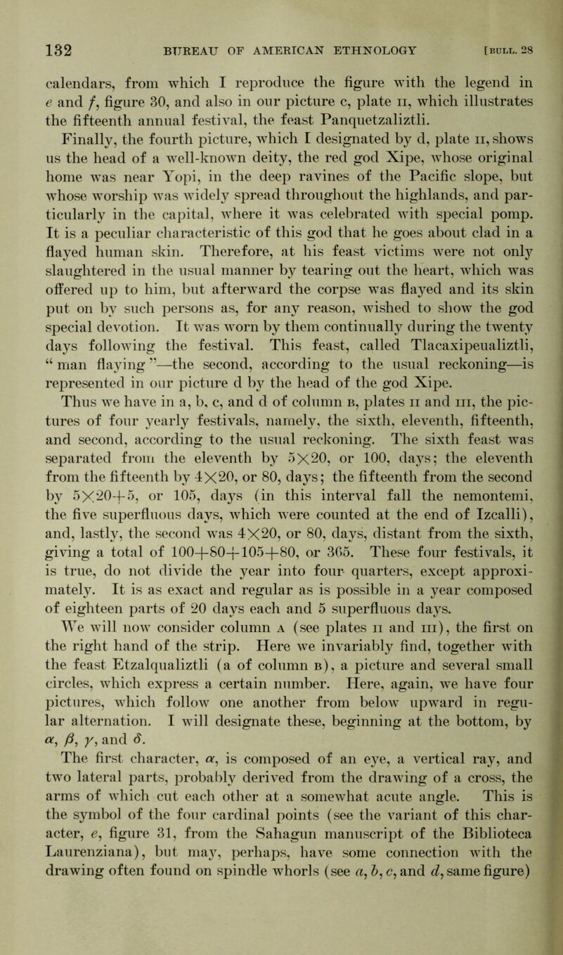 calendars, from which I reproduce the figure with the legend in e and /, figure 30, and also in our picture c, plate ii, which illustrates the fifteenth annual festival, the feast Panquetzaliztli. Finally, the fourth picture, which I designated by d, plate ii, shows us the head of a well-known deity, the red god Xipe, whose original home was near Yopi, in the deep ravines of the Pacific slope, but whose worship was widely spread throughout the highlands, and par- ticularly in the capital, where it was celebrated with special pomp. It is a peculiar characteristic of this god that he goes about clad in a flayed human skin. Therefore, at his feast victims were not only slaughtered in the usual manner by tearing out the heart, which was offered up to him, but afterward the corpse was flayed and its skin put on by such persons as, for any reason, wished to show the god special devotion. It was worn by them continually during the twenty days following the festival. This feast, called Tlacaxipeualiztli, “ man flaying ”—the second, according to the usual reckoning—is represented in our picture d by the head of the god Xipe. Thus we have in a, b, c, and d of column b, plates ii and iii, the pic- tures of four yearly festivals, namely, the sixth, eleventh, fifteenth, and second, according to the usual reckoning. The sixth feast was separated from the eleventh by 5X20, or 100, days; the eleventh from the fifteenth by 4X20, or 80, days; the fifteenth from the second by 5X204-5, or 105, days (in this interval fall the nemontemi, the five superfluous days, which were counted at the end of Izcalli), and, lastly, the second was 4X20, or 80, days, distant from the sixth, giving a total of 1004-804-1054-80, or 365. These four festivals, it is true, do not divide the year into four quarters, except approxi- mately. It is as exact and regular as is possible in a year composed of eighteen parts of 20 days each and 5 superfluous days. We will now consider column a (see plates ii and hi), the first on the right hand of the strip. Here we invariably find, together with the feast Etzalqualiztli (a of column b), a picture and several small circles, which express a certain number. Here, again, we have four pictures, which follow one another from below upward in regu- lar alternation. I will designate these, beginning at the bottom, by a, ß, y, and d. The first character, a, is composed of an eye, a vertical ray, and two lateral parts, probably derived from the drawing of a cross, the arms of which cut each other at a somewhat acute angle. This is the symbol of the four cardinal points (see the variant of this char- acter, e, figure 31, from the Sahagun manuscript of the Biblioteca Laurenziana), but may, perhaps, have some connection with the drawing often found on spindle whorls (see a, d, c, and d, same figure)