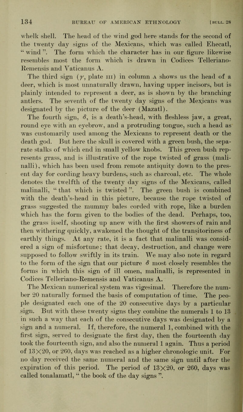 whelk shell. The head of the wind god here stands for the second of the twenty day signs of the Mexicans, which was called Ehecatl, “ wind The form which the character has in our figure likewise resembles most the form which is drawn in Codices Telleriano- Remensis and Vaticanus A. The third sign (y, plate hi) in column a shows us the head of a deer, which is most unnaturally drawn, having upper incisors, but is plainly intended to represent a deer, as is shown b}' the branching antlers. The seventh of the twenty day signs of the Mexicans was designated by the picture of the deer (Mazatl). The fourth sign, d, is a death’s-head, with fleshless jaw, a great, round eye with an eyebrow, and a protruding tongue, such a head as was customarily used among the Mexicans to represent death or the death god. But here the skull is covered with a green bush, the sepa- rate stalks of which end in small yellow knobs. This green bush rep- resents grass, and is illustrative of the rope twisted of grass (mali- nalli), which has been used from remote antiquity down to the pres- ent day for cording heavy burdens, such as charcoal, etc. The whole denotes the twelfth of the twenty day signs of the Mexicans, called malinalli, “ that which is twisted ”. The green bush is combined with the death’s-head in this picture, because the rope twisted of grass suggested the mummy bales corded with rope, like a burden which has the form given to the bodies of the dead. Perhaps, too, the grass itself, shooting up anew with the first showers of rain and then withering quickly, awakened the thought of the transitoriness of earthly things. At any rate, it is a fact that malinalli was consid- ered a sign of misfortune; that decay, destruction, and change were supposed to follow swiftly in its train. We may also note in regard to the form of the sign that our picture d most closely resembles the forms in which this sign of ill omen, malinalli, is represented in Codices Telleriano-Remensis and Vaticanus A. The Mexican numerical system was vigesimal. Therefore the num- ber 20 naturally formed the basis of computation of time. The peo- ple designated each one of the 20 consecutive days by a particular sign. But with these twenty signs they combine the numerals 1 to 13 in such a way that each of the consecutive days was designated by a sign and a numeral. If, therefore, the numeral 1, combined with the first sign, served to designate the first day, then the fourteenth day took the fourteenth sign, and also the numeral 1 again. Thus a period of 13X20, or 260, days was reached as a higher chronologic unit. For no day received the same numeral and the same sign until after the expiration of this period. The period of 13X20, or 260, days was called tonalamatl, “ the book of the day signs ”.