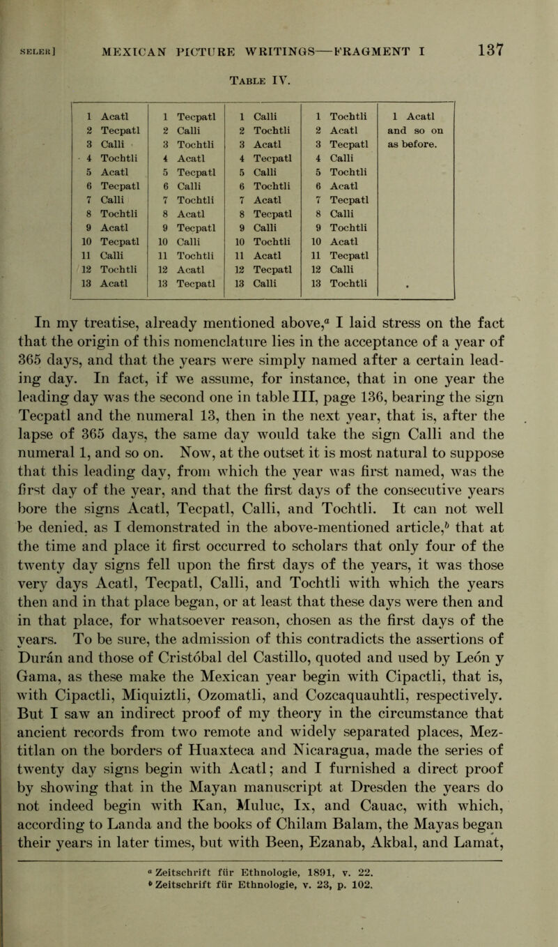 Table IV. 1 Acatl 1 Tecpatl 1 Calli 1 Tochtli 1 Acatl 2 Tecpatl 2 Calli 2 Tochtli 2 Acatl and so on 3 Calli 3 Tochtli 3 Acatl 3 Tecpatl as before. 4 Tochtli 4 Acatl 4 Tecpatl 4 Calli 5 Acatl 5 Tecpatl 5 Calli 5 Tochtli 6 Tecpatl 6 Calli 6 Tochtli 6 Acatl 7 Calli 7 Tochtli 7 Acatl 7 Tecpatl 8 Tochtli 8 Acatl 8 Tecpatl 8 Calli 9 Acatl 9 Tecpatl 9 Calli 9 Tochtli 10 Tecpatl 10 Calli 10 Tochtli 10 Acatl 11 Calli 11 Tochtli 11 Acatl 11 Tecpatl 12 Tochtli 12 Acatl 12 Tecpatl 12 Calli 13 Acatl 13 Tecpatl 13 Calli 13 Tochtli • In my treatise, already mentioned above,“ I laid stress on the fact that the origin of this nomenclature lies in the acceptance of a year of 365 days, and that the years were simply named after a certain lead- ing day. In fact, if we assume, for instance, that in one year the leading day was the second one in table III, page 136, bearing the sign Tecpatl and the numeral 13, then in the next year, that is, after the lapse of 365 days, the same day would take the sign Calli and the numeral 1, and so on. Now, at the outset it is most natural to suppose that this leading day, from which the year was first named, was the first day of the year, and that the first days of the consecutive years bore the signs Acatl, Tecpatl, Calli, and Tochtli. It can not well be denied, as I demonstrated in the above-mentioned article,6 that at the time and place it first occurred to scholars that only four of the twenty day signs fell upon the first days of the years, it was those very days Acatl, Tecpatl, Calli, and Tochtli with which the years then and in that place began, or at least that these days were then and in that place, for whatsoever reason, chosen as the first days of the years. To be sure, the admission of this contradicts the assertions of Duran and those of Cristobal del Castillo, quoted and used by Leon y Gama, as these make the Mexican year begin with Cipactli, that is, with Cipactli, Miquiztli, Ozomatli, and Cozcaquauhtli, respectively. But I saw an indirect proof of my theory in the circumstance that ancient records from two remote and widely separated places, Mez- titlan on the borders of Huaxteca and Nicaragua, made the series of twenty day signs begin with Acatl; and I furnished a direct proof by showing that in the Mayan manuscript at Dresden the years do not indeed begin with Kan, Muluc, lx, and Cauac, with which, according to Landa and the books of Chilam Balam, the Mayas began their years in later times, but with Been, Ezanab, Akbal, and Lamat, °Zeitschrift für Ethnologie, 1891, v. 22. * Zeitschrift für Ethnologie, v. 23, p. 102.
