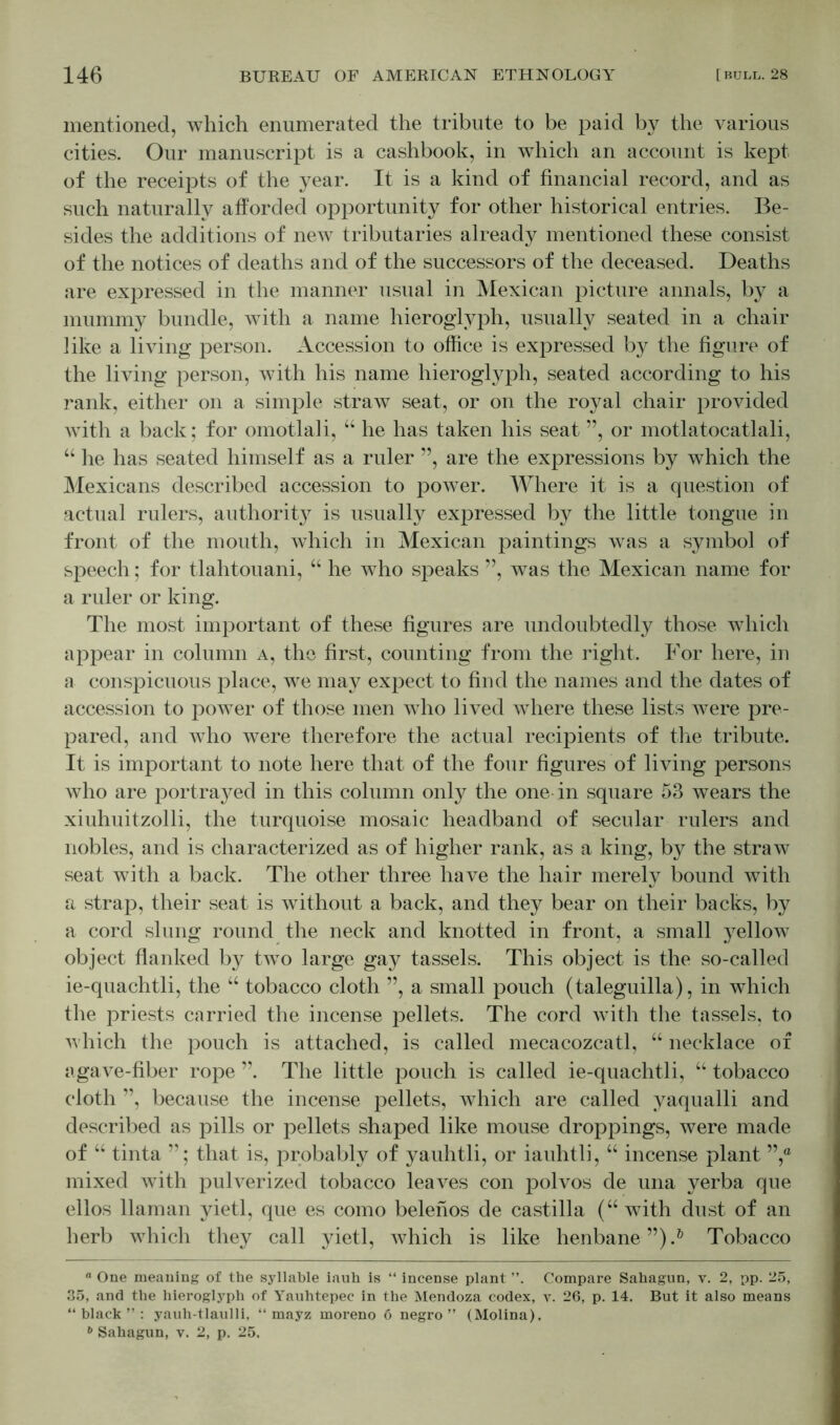 mentioned, which enumerated the tribute to be paid by the various cities. Our manuscript is a cashbook, in which an account is kept of the receipts of the year. It is a kind of financial record, and as such naturally afforded opportunity for other historical entries. Be- sides the additions of new tributaries already mentioned these consist of the notices of deaths and of the successors of the deceased. Deaths are expressed in the manner usual in Mexican picture annals, by a mummy bundle, with a name hieroglyph, usually seated in a chair like a living person. Accession to office is expressed by the figure of the living person, with his name hieroglyph, seated according to his rank, either on a simple straw seat, or on the royal chair provided with a back; for omotlali, “ he has taken his seat ”, or motlatocatlali, “ he has seated himself as a ruler ”, are the expressions by which the Mexicans described accession to power. Where it is a question of actual rulers, authority is usually expressed by the little tongue in front of the mouth, which in Mexican paintings was a symbol of speech; for tlahtouani, “ he who speaks ”, was the Mexican name for a ruler or king. The most important of these figures are undoubtedly those which appear in column a, the first, counting from the right. For here, in a conspicuous place, we may expect to find the names and the dates of accession to power of those men who lived where these lists were pre- pared, and who were therefore the actual recipients of the tribute. It is important to note here that of the four figures of living persons who are portrayed in this column only the one-in square 53 wears the xiuhuitzolli, the turquoise mosaic headband of secular rulers and nobles, and is characterized as of higher rank, as a king, by the straw seat with a back. The other three have the hair merely bound with a strap, their seat is without a back, and they bear on their backs, by a cord slung round the neck and knotted in front, a small yellow object flanked by twTo large gay tassels. This object is the so-called ie-quachtli, the “ tobacco cloth ”, a small pouch (taleguilla), in which the priests carried the incense pellets. The cord with the tassels, to which the pouch is attached, is called mecacozcatl, “ necklace of agave-fiber rope ”. The little pouch is called ie-quachtli, “ tobacco cloth ”, because the incense pellets, which are called yaqualli and described as pills or pellets shaped like mouse droppings, were made of “ tinta ”; that is, probably of yauhtli, or iauhtli, “ incense plant ”,° mixed with pulverized tobacco leaves con polvos de una verba que ellos llaman yietl, que es como belenos de castilla (“ with dust of an herb which they call yietl, Avhich is like henbane”).0 Tobacco “ One meaning of the syllable iauh is “ incense plant ”. Compare Sahagun, v. 2, pp. 25, 35, and the hieroglyph of Yauhtepec in the Mendoza codex, v. 26, p. 14. But it also means “black”: yauh-tlaulli, “ mayz moreno 6 negro” (Molina). b Sahagun, v. 2, p. 25.