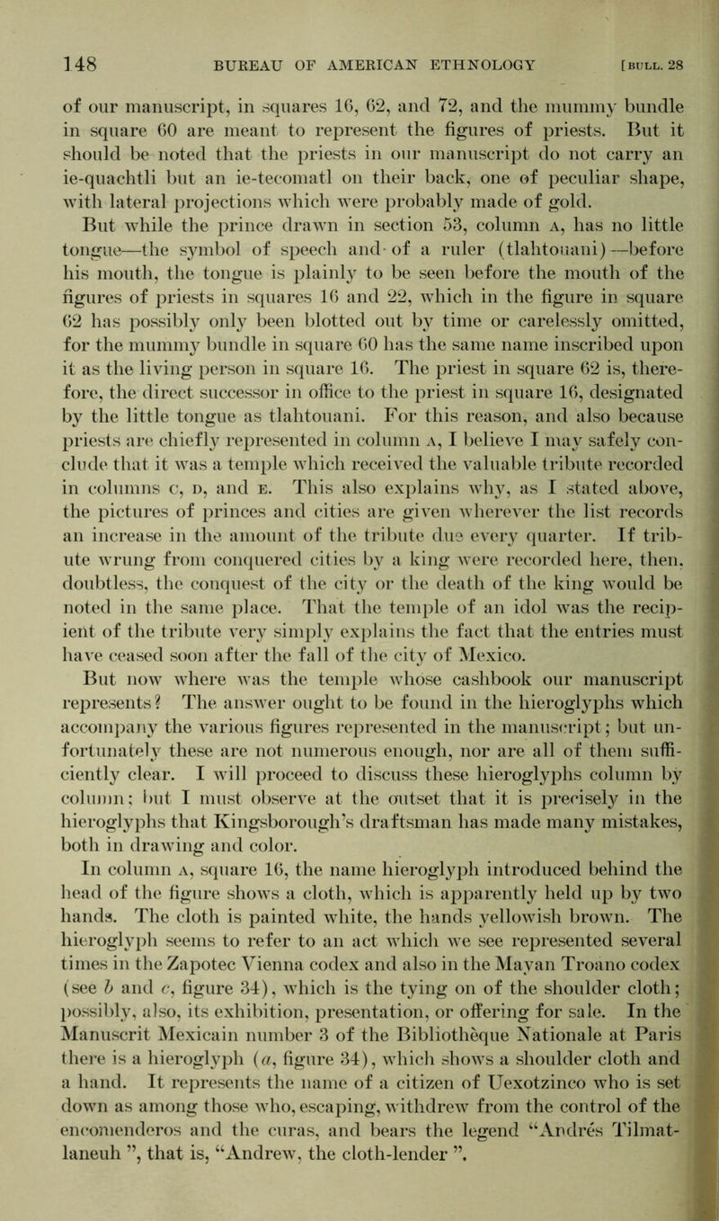 of our manuscript, in squares 16, 62, and 72, and the mummy bundle in square 60 are meant to represent the figures of priests. But it should be noted that the priests in our manuscript do not carry an ie-quachtli but an ie-tecomatl on their back, one of peculiar shape, with lateral projections which Avere probably made of gold. But while the prince drawn in section 53, column a, has no little tongue—the symbol of speech and-of a ruler (tlahtouani)—before his mouth, the tongue is plainly to be seen before the mouth of the figures of priests in squares 16 and 22, which in the figure in square 62 has possibly only been blotted out by time or carelessly omitted, for the mummy bundle in square 60 has the same name inscribed upon it as the living person in square 16. The priest in square 62 is, there- fore, the direct successor in office to the priest in square 16, designated by the little tongue as tlahtouani. For this reason, and also because priests are chiefly represented in column a, I believe I may safely con- clude that it was a temple which received the valuable tribute recorded in columns c, d, and e. This also explains why, as I stated above, the pictures of princes and cities are given wherever the list records an increase in the amount of the tribute due every quarter. If trib- ute wrung from conquered cities by a king were recorded here, then, doubtless, the conquest of the city or the death of the king would be noted in the same place. That the temple of an idol was the recip- ient of the tribute very simply explains the fact that the entries must have ceased soon after the fall of the city of Mexico. But now where was the temple whose cashbook our manuscript represents ? The answer ought to be found in the hieroglyphs which accompany the various figures represented in the manuscript; but un- fortunately these are not numerous enough, nor are all of them suffi- ciently clear. I will proceed to discuss these hieroglyphs column by column; but I must observe at the outset that it is precisely in the hieroglyphs that Kingsborough’s draftsman has made many mistakes, both in drawing and color. In column a, square 16, the name hieroglyph introduced behind the head of the figure shows a cloth, which is apparently held up by two hands. The cloth is painted white, the hands yellowish brown. The hieroglyph seems to refer to an act which we see represented several times in the Zapotec Vienna codex and also in the Mayan Troano codex (see b and c, figure 34), which is the tying on of the shoulder cloth; possibly, also, its exhibition, presentation, or offering for sale. In the Manuscrit Mexicain number 3 of the Bibliotheque Nationale at Paris there is a hieroglyph (a, figure 34), which shows a shoulder cloth and a hand. It represents the name of a citizen of Uexotzinco who is set down as among those who, escaping, withdrew from the control of the eneomenderos and the curas, and bears the legend “Andres Tilmat- laneuh ”, that is, “Andrew, the cloth-lender