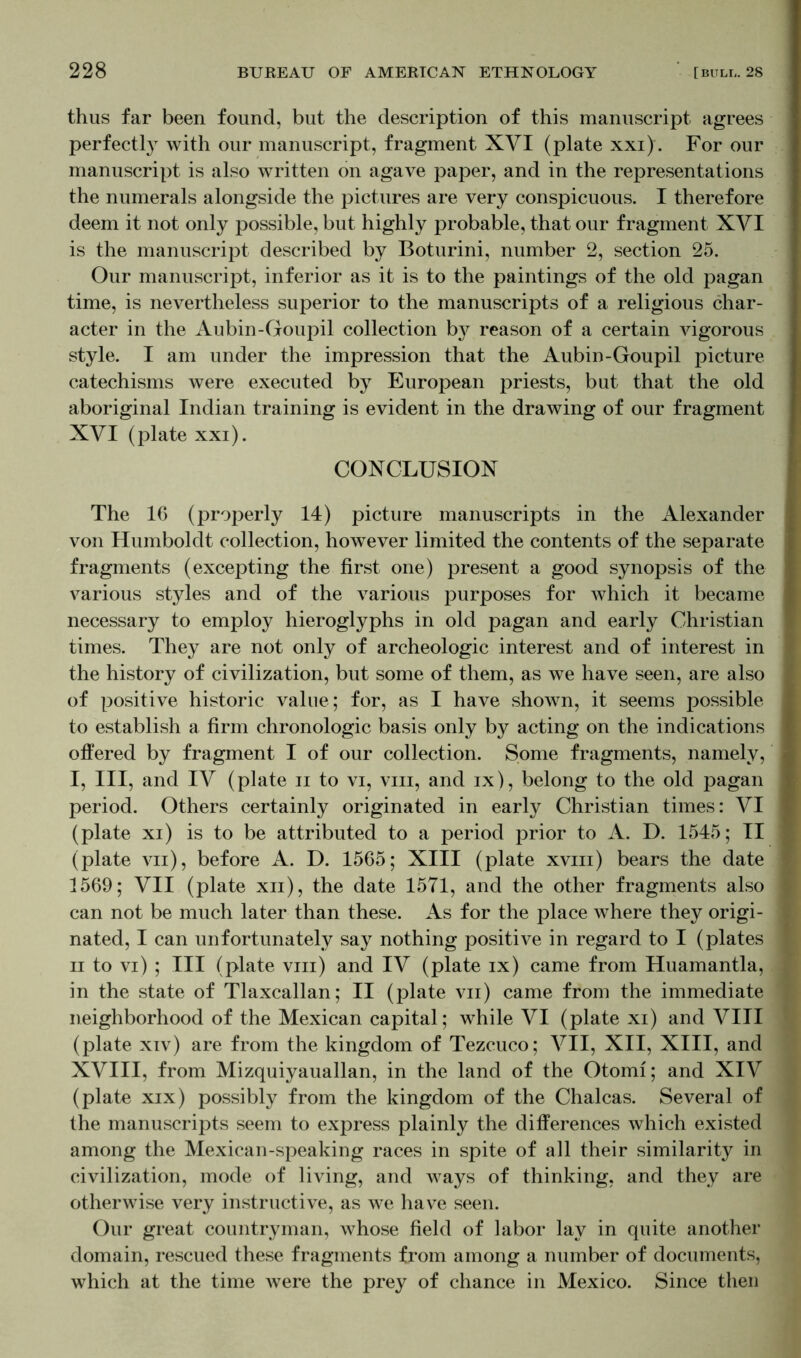 thus far been found, but the description of this manuscript agrees perfectly with our manuscript, fragment XVI (plate xxi). For our manuscript is also written on agave paper, and in the representations the numerals alongside the pictures are very conspicuous. I therefore deem it not only possible, but highly probable, that our fragment XVI is the manuscript described by Boturini, number 2, section 25. Our manuscript, inferior as it is to the paintings of the old pagan time, is nevertheless superior to the manuscripts of a religious char- acter in the Aubin-Goupil collection b}^ reason of a certain vigorous style. I am under the impression that the Aubin-Goupil picture catechisms were executed by European priests, but that the old aboriginal Indian training is evident in the drawing of our fragment XVI (plate xxi). CONCLUSION The 16 (properly 14) picture manuscripts in the Alexander von Humboldt collection, however limited the contents of the separate fragments (excepting the first one) present a good synopsis of the various styles and of the various purposes for which it became necessary to employ hieroglyphs in old pagan and early Christian times. They are not only of archeologic interest and of interest in the history of civilization, but some of them, as we have seen, are also of positive historic value; for, as I have shown, it seems possible to establish a firm chronologic basis only by acting on the indications offered by fragment I of our collection. Some fragments, namely, I, III, and IV (plate n to vi, viii, and ix), belong to the old pagan period. Others certainly originated in early Christian times: VI (plate xi) is to be attributed to a period prior to A. D. 1545; II (plate vn), before A. D. 1565; XIII (plate xviii) bears the date 1569; VII (plate xn), the date 1571, and the other fragments also can not be much later than these. As for the place where they origi- nated, I can unfortunately say nothing positive in regard to I (plates ii to vi) ; III (plate viii) and IV (plate ix) came from Huamantla, in the state of Tlaxcallan; II (plate vn) came from the immediate neighborhood of the Mexican capital; while VI (plate xi) and VIII (plate xiv) are from the kingdom of Tezcuco; VII, XII, XIII, and XVIII, from Mizquiyauallan, in the land of the Otomi; and XIV (plate xix) possibly from the kingdom of the Chalcas. Several of the manuscripts seem to express plainly the differences which existed among the Mexican-speaking races in spite of all their similarity in civilization, mode of living, and ways of thinking, and they are otherwise very instructive, as we have seen. Our great countryman, whose field of labor lay in quite another domain, rescued these fragments from among a number of documents, which at the time were the prey of chance in Mexico. Since then