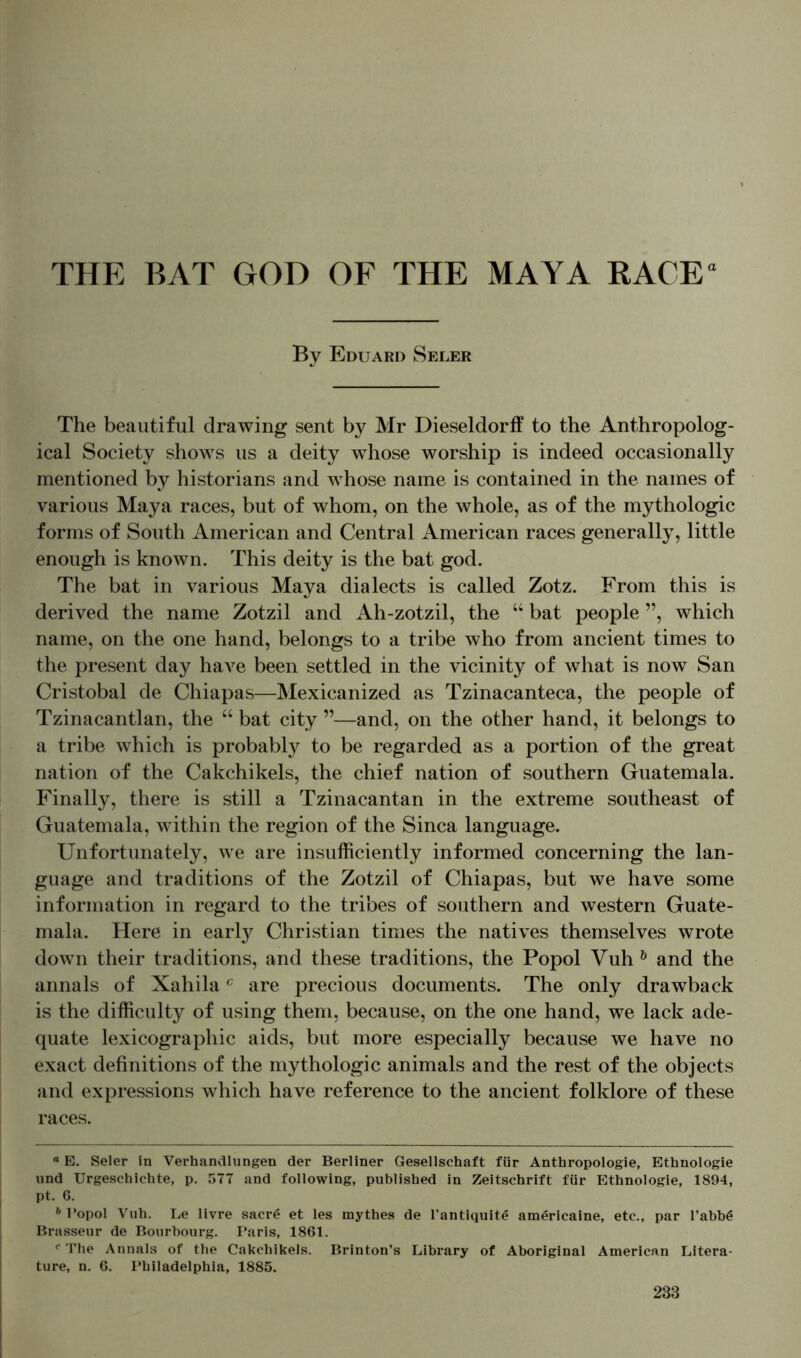 By Eduard Seler The beautiful drawing sent by Mr Dieseldorff to the Anthropolog- ical Society shows us a deity whose worship is indeed occasionally mentioned by historians and whose name is contained in the names of various Maya races, but of whom, on the whole, as of the mythologic forms of South American and Central American races generally, little enough is known. This deity is the bat god. The bat in various Maya dialects is called Zotz. From this is derived the name Zotzil and Ah-zotzil, the “ bat people ”, which name, on the one hand, belongs to a tribe who from ancient times to the present day have been settled in the vicinity of what is now San Cristobal de Chiapas—Mexicanized as Tzinacanteca, the people of Tzinacantlan, the “ bat city ”—and, on the other hand, it belongs to a tribe which is probably to be regarded as a portion of the great nation of the Cakchikels, the chief nation of southern Guatemala. Finally, there is still a Tzinacantan in the extreme southeast of Guatemala, within the region of the Sinca language. Unfortunately, we are insufficiently informed concerning the lan- guage and traditions of the Zotzil of Chiapas, but we have some information in regard to the tribes of southern and western Guate- mala. Here in early Christian times the natives themselves wrote down their traditions, and these traditions, the Popol Vuh b and the annals of Xahilac are precious documents. The only drawback is the difficulty of using them, because, on the one hand, we lack ade- quate lexicographic aids, but more especially because we have no exact definitions of the mythologic animals and the rest of the objects and expressions which have reference to the ancient folklore of these races. “ E. Seler in Verhandlungen der Berliner Gesellschaft für Anthropologie, Ethnologie und Urgeschichte, p. 577 and following, published in Zeitschrift für Ethnologie, 1894, pt. 6. h Popol Vuh. Le livre sacr£ et les mythes de l’antiquite americaine, etc., par l’abbä Brasseur de Bourbourg. Taris, 1861. c The Annals of the Cakchikels. Brinton’s Library of Aboriginal American Litera- ture, n. 6. Philadelphia, 1885.