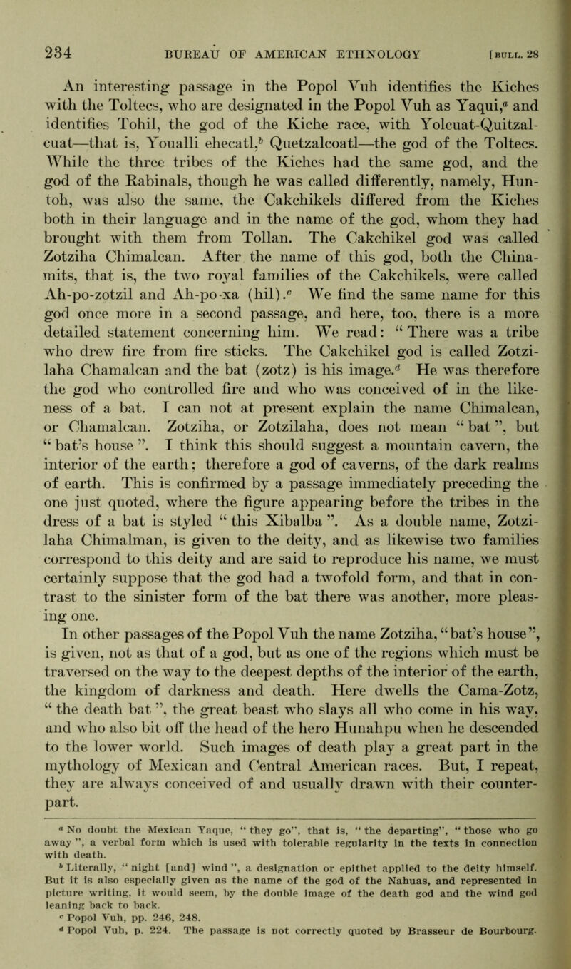 An interesting passage in the Popol Vuh identifies the Kiches with the Toltecs, who are designated in the Popol Vuh as Yaqui,° and identifies Tohil, the god of the Kiche race, with Yolcuat-Quitzal- cuat—that is, Youalli ehecatl,* * * 6 Quetzalcoatl—the god of the Toltecs. While the three tribes of the Kiches had the same god, and the god of the Rabinals, though he was called differently, namely, Hun- toh, was also the same, the Cakchikels differed from the Kiches both in their language and in the name of the god, whom they had brought with them from Tollan. The Cakchikel god was called Zotziha Chimalcan. After the name of this god, both the China- mits, that is, the two royal families of the Cakchikels, were called Ah-po-zotzil and Ah-po-xa (hil).c We find the same name for this god once more in a second passage, and here, too, there is a more detailed statement concerning him. We read: “ There was a tribe who drew fire from fire sticks. The Cakchikel god is called Zotzi- laha Chamalcan and the bat (zotz) is his image.0 He was therefore the god who controlled fire and who was conceived of in the like- ness of a bat. I can not at present explain the name Chimalcan, or Chamalcan. Zotziha, or Zotzilaha, does not mean “ bat ”, but “ bat’s house ”. I think this should suggest a mountain cavern, the interior of the earth: therefore a god of caverns, of the dark realms of earth. This is confirmed by a passage immediately preceding the one just quoted, where the figure appearing before the tribes in the dress of a bat is styled “ this Xibalba ”. As a double name, Zotzi- laha Chimalman, is given to the deity, and as likewise two families correspond to this deity and are said to reproduce his name, we must certainly suppose that the god had a twofold form, and that in con- trast to the sinister form of the bat there was another, more pleas- ing one. In other passages of the Popol Vuh the name Zotziha, “bat’s house”, is given, not as that of a god, but as one of the regions which must be traversed on the way to the deepest depths of the interior of the earth, the kingdom of darkness and death. Piere dwells the Cama-Zotz, “ the death bat ”, the great beast who slays all who come in his way, and who also bit off the head of the hero Hunahpu when he descended to the lower world. Such images of death play a great part in the mythology of Mexican and Central American races. But, I repeat, they are always conceived of and usual!y drawn with their counter- part. a No doubt the Mexican Yaque, “ they go”, that is, “ the departing”, “ those who go away ”, a verbal form which is used with tolerable regularity in the texts in connection with death. 6 Literally, ‘‘night [and] wind”, a designation or epithet applied to the deity himself. But it is also especially given as the name of the god of the Nahuas, and represented in picture writing, it would seem, by the double image of the death god and the wind god leaning back to back. c Popol Vuh, pp. 246, 248. a Popol Vuh, p. 224. The passage is not correctly quoted by Brasseur de Bourbourg.