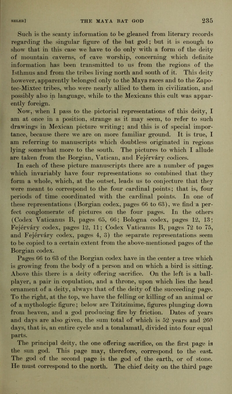 Such is the scant}^ information to be gleaned from literary records regarding the singular figure of the bat god; but it is enough to show that in this case we have to do only with a form of the deity of mountain caverns, of cave worship, concerning which definite information has been transmitted to us from the regions of the Isthmus and from the tribes living north and south of it. This deity however, apparently belonged only to the Maya races and to the Zapo- tec-Mixtec tribes, who wTere nearly allied to them in civilization, and possibly also in language, while to the Mexicans this cult was appar- ently foreign. Now, when I pass to the pictorial representations of this deity, I am at once in a position, strange as it may seem, to refer to such drawings in Mexican picture writing; and this is of special impor- tance, because there Ave are on more familiar ground. It is true, I am referring to manuscripts which doubtless originated in regions lying somewhat more to the south. The pictures to which I allude are taken from the Borgian, Vatican, and Fejerväry codices. In each of these picture manuscripts there are a number of pages which invariably have four representations so combined that they form a whole, which, at the outset, leads us to conjecture that they were meant to correspond to the four cardinal points; that is, four periods of time coordinated with the cardinal points. In one of these representations (Borgian codex, pages 66 to 63), we find a per- fect conglomerate of pictures on the four pages. In the others (Codex Vaticanus B, pages 65, 66; Bologna codex, pages 12, 13; Fejerväry codex, pages 12, 11; Codex Vaticanus B, pages 72 to 75, and Fejerväry codex, pages 4, 3) the separate representations seem to be copied to a certain extent from the above-mentioned pages of the Borgian codex. Pages 66 to 63 of the Borgian codex have in the center a tree which is growing from the body of a person and on which a bird is sitting. Above this there is a deity offering sacrifice. On the left is a ball- player, a pair in copulation, and a throne, upon which lies the head ornament of a deity, always that of the deity of the succeeding page. To the right, at the top, we have the felling or killing of an animal or of a mythologic figure; below are Tzitzimime, figures plunging down from heaven, and a god producing fire by friction. Dates of years and days are also given, the sum total of which is 52 years and 260 days, that is, an entire cycle and a tonalamatl, divided into four equal parts. The principal deity, the one offering sacrifice, on the first page is the sun god. This page may, therefore, correspond to the east. The god of the second page is the god of the earth, or of stone. He must correspond to the north. The chief deity on the third page