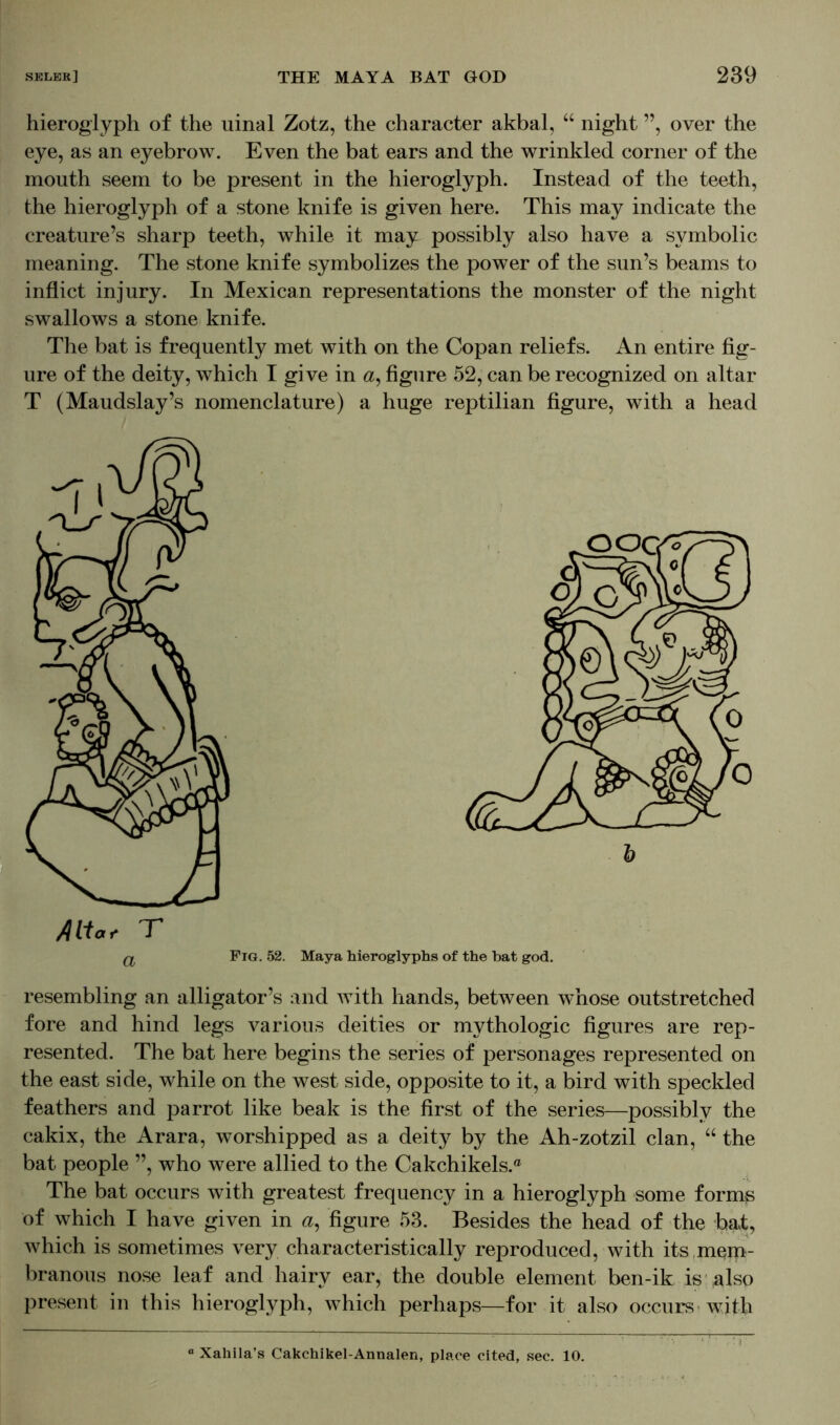 hieroglyph of the uinal Zotz, the character akbal, “ night ”, over the eye, as an eyebrow. Even the bat ears and the wrinkled corner of the mouth seem to be present in the hieroglyph. Instead of the teeth, the hieroglyph of a stone knife is given here. This may indicate the creature’s sharp teeth, while it may possibly also have a symbolic meaning. The stone knife symbolizes the power of the sun’s beams to inflict injury. In Mexican representations the monster of the night swallows a stone knife. The bat is frequently met with on the Copan reliefs. An entire fig- ure of the deity, which I give in «, figure 52, can be recognized on altar T (Maudslay’s nomenclature) a huge reptilian figure, with a head resembling an alligator’s and with hands, between whose outstretched fore and hind legs various deities or mythologic figures are rep- resented. The bat here begins the series of personages represented on the east side, while on the west side, opposite to it, a bird with speckled feathers and parrot like beak is the first of the series—possibly the cakix, the Arara, worshipped as a deity by the Ah-zotzil clan, “ the bat people ”, who were allied to the Cakchikels.® The bat occurs with greatest frequency in a hieroglyph some forms of which I have given in a, figure 53. Besides the head of the bat, which is sometimes very characteristically reproduced, with its mem- branous nose leaf and hairy ear, the double element ben-ik is also present in this hieroglyph, which perhaps—for it also occurs with ° Xahila’s Cakchikel-Annalen, place cited, sec. 10.