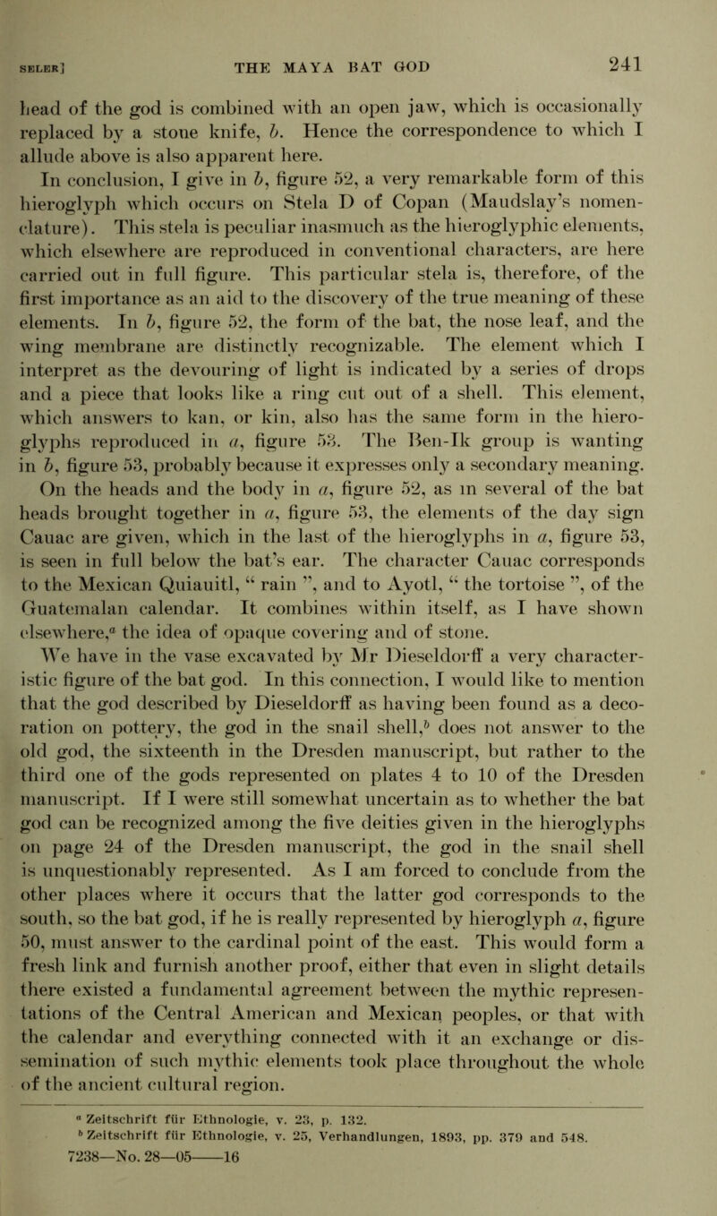 head of the god is combined with an open jaw, which is occasionally replaced by a stone knife, b. Hence the correspondence to which I allude above is also apparent here. In conclusion, I give in b, figure 52, a very remarkable form of this hieroglyph which occurs on Stela D of Copan (Maudslay’s nomen- clature). This stela is peculiar inasmuch as the hieroglyphic elements, which elsewhere are reproduced in conventional characters, are here carried out in full figure. This particular stela is, therefore, of the first importance as an aid to the discovery of the true meaning of these elements. In Z>, figure 52, the form of the bat, the nose leaf, and the wing membrane are distinctly recognizable. The element which I interpret as the devouring of light is indicated by a series of drops and a piece that looks like a ring cut out of a shell. This element, which answers to kan, or kin, also has the same form in the hiero- glyphs reproduced in a, figure 58. The Ben-Ik group is wanting in 5, figure 53, probably because it expresses onty a secondary meaning. On the heads and the body in a, figure 52, as m several of the bat heads brought together in a, figure 53, the elements of the day sign Cauac are given, which in the last of the hieroglyphs in «, figure 53, is seen in full below the bat’s ear. The character Cauac corresponds to the Mexican Quiauitl, “ rain ”, and to Ayotl, “ the tortoise ”, of the Guatemalan calendar. It combines within itself, as I have shown elsewhere,® the idea of opaque covering and of stone. We have in the vase excavated by Mr Dieseldorff a very character- istic figure of the bat god. In this connection, I would like to mention that the god described by Dieseldorff as having been found as a deco- ration on pottery, the god in the snail shell,0 does not answer to the old god, the sixteenth in the Dresden manuscript, but rather to the third one of the gods represented on plates 4 to 10 of the Dresden manuscript. If I were still somewhat uncertain as to whether the bat god can be recognized among the five deities given in the hieroglyphs on page 24 of the Dresden manuscript, the god in the snail shell is unquestionably represented. As I am forced to conclude from the other places where it occurs that the latter god corresponds to the south, so the bat god, if he is really represented by hieroglyph «, figure 50, must answer to the cardinal point of the east. This would form a fresh link and furnish another proof, either that even in slight details there existed a fundamental agreement between the mythic represen- tations of the Central American and Mexican peoples, or that with the calendar and everything connected with it an exchange or dis- semination of such mythic elements took place throughout the whole of the ancient cultural region. “ Zeitschrift für Ethnologie, v. 23, p. 132. b Zeitschrift für Ethnologie, v. 25, Verhandlungen, 1893, pp. 379 and 548. 7238—No. 28—05 16
