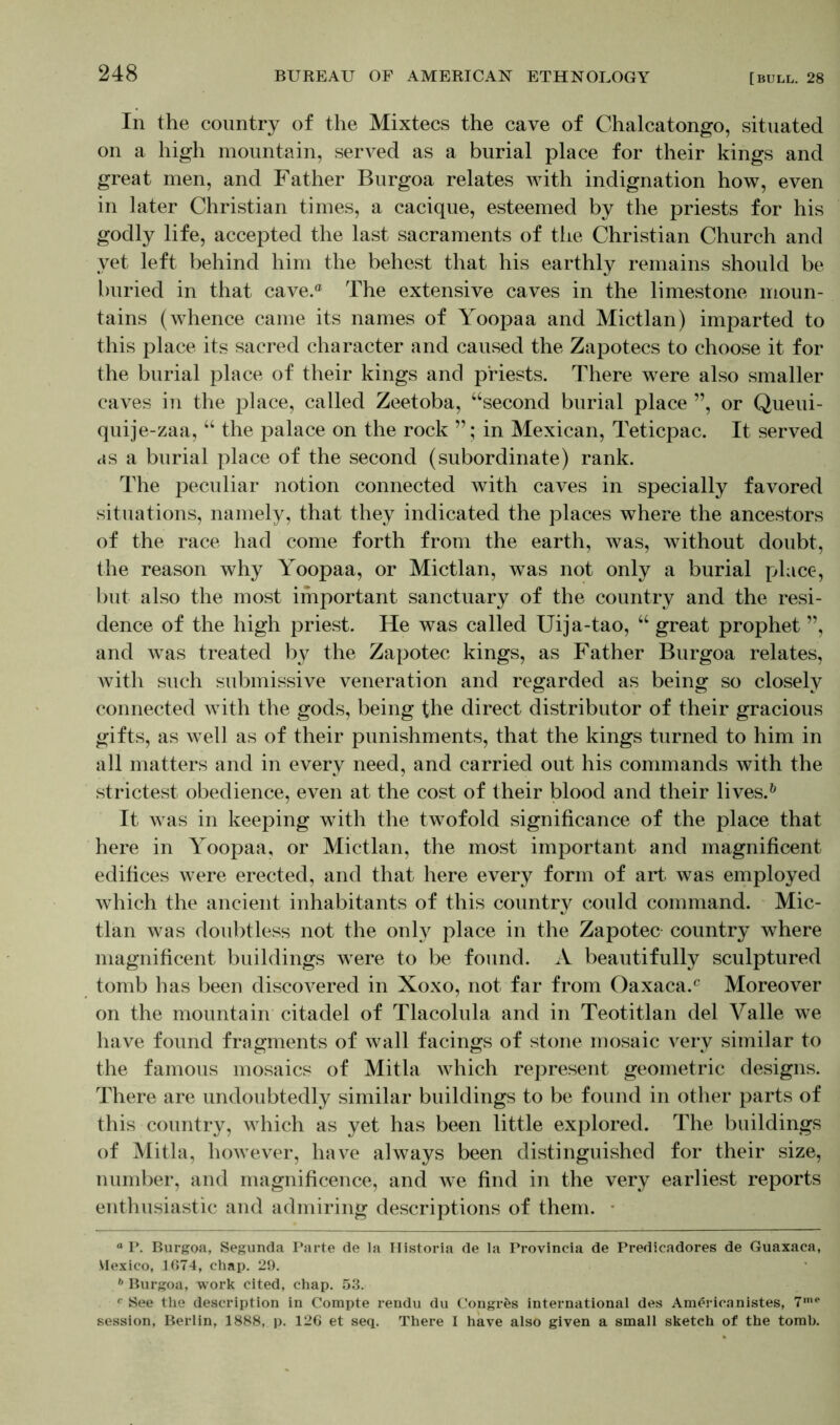 In the country of the Mixtecs the cave of Chalcatongo, situated on a high mountain, served as a burial place for their kings and great men, and Father Burgoa relates with indignation how, even in later Christian times, a cacique, esteemed by the priests for his godly life, accepted the last sacraments of the Christian Church and yet left behind him the behest that his earthly remains should be buried in that cave.® The extensive caves in the limestone moun- tains (whence came its names of Yoopaa and Mictlan) imparted to this place its sacred character and caused the Zapotecs to choose it for the burial place of their kings and priests. There were also smaller caves in the place, called Zeetoba, “second burial place ”, or Queui- quije-zaa, “ the palace on the rock in Mexican, Teticpac. It served as a burial place of the second (subordinate) rank. The peculiar notion connected with caves in specially favored situations, namely, that they indicated the places where the ancestors of the race had come forth from the earth, was, without doubt, the reason why Yoopaa, or Mictlan, was not only a burial place, but also the most important sanctuary of the country and the resi- dence of the high priest. He was called Uija-tao, “ great prophet ”, and was treated by the Zapotec kings, as Father Burgoa relates, with such submissive veneration and regarded as being so closely connected with the gods, being the direct distributor of their gracious gifts, as well as of their punishments, that the kings turned to him in all matters and in every need, and carried out his commands with the strictest obedience, even at the cost of their blood and their lives.0 It was in keeping with the twofold significance of the place that here in Yoopaa, or Mictlan, the most important and magnificent edifices were erected, and that here every form of art was employed which the ancient inhabitants of this country could command. Mic- tlan was doubtless not the only place in the Zapotec country where magnificent buildings were to be found. A beautifully sculptured tomb has been discovered in Xoxo, not far from Oaxaca.® Moreover on the mountain citadel of Tlacolula and in Teotitlan del Valle we have found fragments of wall facings of stone mosaic very similar to the famous mosaics of Mitla which represent geometric designs. There are undoubtedly similar buildings to be found in other parts of this country, which as yet has been little explored. The buildings of Mitla, however, have always been distinguished for their size, number, and magnificence, and we find in the very earliest reports enthusiastic and admiring descriptions of them. ■ ° P. Burgoa, Segunda Parte de la Historia de la Provincia de Predicadores de Guaxaca, Mexico, 1674, chap. 29. 6 Burgoa, work cited, chap. 53. c See the description in Compte rendu du Congrfcs international des Americanistes, 7me session, Berlin, 1888, p. 126 et seq. There I have also given a small sketch of the tomb.