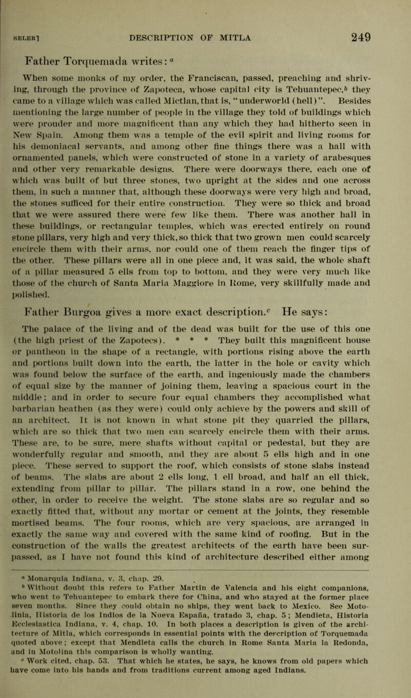 Father Torquemada writes: ° When some monks of my order, the Franciscan, passed, preaching and shriv- ing, through the province of Zapoteca, whose capital city is Tehuantepec,& they came to a village which was called Mictlan, that is, “ underworld (hell) Besides mentioning the large number of people in the village they told of buildings which were prouder and more magnificent than any which they had hitherto seen in New Spain. Among them was a temple of the evil spirit and living rooms for his demoniacal servants, and among other fine things there was a hall with ornamented panels, which were constructed of stone in a variety of arabesques and other very remarkable designs. There were doorways there, each one of which was built of but three stones, two upright at the sides and one across them, in such a manner that, although these doorways were very high and broad, the stones sufficed for their entire construction. They were so thick and broad that we were assured there were few like them. There was another hall in these buildings, or rectangular temples, which was erected entirely on round stone pillars, very high and very thick, so thick that two grown men could scarcely encircle them with their arms, nor could one of them reach the finger tips of the other. These pillars were all in one piece and, it was said, the whole shaft of a pillar measured 5 ells from top to bottom, and they were very much like those of the church of Santa Maria Maggiore in Borne, very skillfully made and polished. Father Burgoa gives a more exact description.0 He says: The palace of the living and of the dead was built for the use of this one (the high priest of the Zapotecs). * * * They built this magnificent house or pantheon in the shape of a rectangle, with portions rising above the earth and portions built down into the earth, the latter in the hole or cavity which was found below the surface of the earth, and ingeniously made the chambers of equal size by the manner of joining them, leaving a spacious court in the middle; and in order to secure four equal chambers they accomplished what barbarian heathen (as they were) could only achieve by the powers and skill of an architect. It is not known in what stone pit they quarried the pillars, which are so thick that two men can scarcely encircle them with their arms. These are, to be sure, mere, shafts without capital or pedestal, but they are wonderfully regular and smooth, and they are about 5 ells high and in one piece. These served to support the roof, which consists of stone slabs instead of beams. The slabs are about 2 ells long, 1 ell broad, and half an ell thick, extending from pillar to pillar. The pillars stand in a row, one behind the other, in order to receive the weight. The stone slabs are so regular and so exactly fitted that, without any mortar or cement at the joints, they resemble mortised beams. The four rooms, which are very spacious, are arranged in exactly the same way and covered with the same kind of roofing. But in the construction of the walls the greatest architects of the earth have been sur- passed, as I have not found this kind of architecture described either among “ Monarquia Indiana, v. 3, chap. 29. 6 Without doubt this refers to Father Martin de Valencia and his eight companions, who went to Tehuantepec to embark there for China, and who stayed at the former place seven months. Since they could obtain no ships, they went back to Mexico. See Moto- linia, Ilistoria de los Indios de la Nueva Espana, tratado 3, chap. 5 ; Mendieta, Historia Ecclesiastica Indiana, v. 4, chap. 10. In both places a description is given of the archi- tecture of Mitla, which corresponds in essential points with the description of Torquemada quoted above; except that Mendieta calls the church in Rome Santa Maria la Redonda, and in MotoJina this comparison is wholly wanting. 0 Work cited, chap. 53. That which he states, he says, he knows from old papers which have come into his hands and from traditions current among aged Indians.