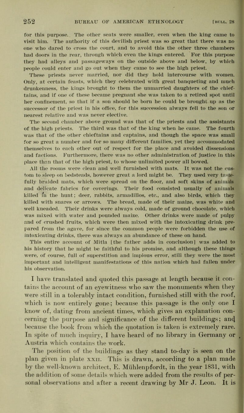for this purpose. The other seats were smaller, even when the king came to visit him. The authority of this devilish priest was so great that there was no one who dared to cross the court, and to avoid this the other three chambers had doors in the rear, through which even the kings entered. For this purpose they had alleys and passageways on the outside above and below, by which people could enter and go out when they came to see the high priest. These priests never married, nor did they hold intercourse with women. Only, at certain feasts, which they celebrated with great banqueting and much drunkenness, the kings brought to them the unmarried daughters of the chief- tains, and if one of these became pregnant she was taken to a retired spot until her confinement, so that if a son should be born he could be brought up as the successor of the priest in his office, for this succession alwrays fell to the son or nearest relative and was never elective. The second chamber above ground was that of the priests and the assistants of the high priests. The third was that of the king when he came. The fourth was that of the other chieftains and captains, and though the space was small for so great a number and for so many different families, yet they accommodated themselves to each other out of respect for the place and avoided dissensions and factions. Furthermore, there was no other administration of justice in this place than that of the high priest, to whose unlimited power all bowed. All the rooms were clean and well furnished with mats. It was not the cus- tom to sleep on bedsteads, however great a lord might be. They used very taste- fully braided mats, which were spread on the floor, and soft skins of animals and delicate fabrics for coverings. Their food consisted usually of animals killed m the hunt; deer, rabbits, armadillos, etc., and also birds, which they killed with snares or arrows. The bread, made of their maize, was white and well kneaded. Their drinks were always cold, made of ground chocolate, which was mixed with water and pounded maize. Other drinks were made of pulpy and of crushed fruits, which were then mixed with the intoxicating drink pre- pared from the agave, for since the common people were forbidden the use of intoxicating drinks, there was always an abundance of these on hand. This entire account of Mitla [.the father adds in conclusion! was added to his history that he might be faithful to his promise, and although these things were, of course, full of superstition and impious error, still they were the most important and intelligent manifestations of this nation which had fallen under his observation. I have translated and quoted this passage at length because it con- tains the account of an eyewitness who saw the monuments when they were still in a tolerably intact condition, furnished still with the roof, which is now entirely gone; because this passage is the only one I know of, dating from ancient times, which gives an explanation con- cerning the purpose and significance of the different buildings; an(J because the book from which the quotation is taken is extremely rare. In spite of much inquiry, I have heard of no library in Germany or Austria which contains the work. The position of the buildings as they stand to-day is seen on the plan given in plate xxii. This is drawn, according to a plan made by the well-known architect, E. Mühlenpfordt, in the year 1831, with the addition of some details which were added from the results of per- sonal observations and after a recent drawing by Mr J. Leon. It is