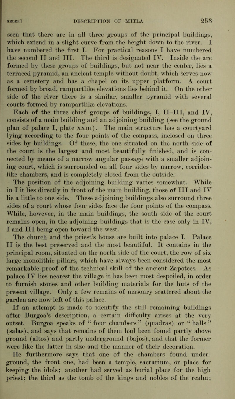seen that there are in all three groups of the principal buildings, which extend in a slight curve from the height down to the river. I have numbered the first I. For practical reasons I have numbered the second II and III. The third is designated IV. Inside the arc formed by these groups of buildings, but not near the center, lies a terraced pyramid, an ancient temple without doubt, which serves now as a cemetery and has a chapel on its upper platform. A court formed by broad, rampartlike elevations lies behind it. On the other side of the river there is a similar, smaller pyramid with several courts formed by rampartlike elevations. Each of the three chief groups of buildings, I, II-III, and IY, consists of a main building and an adjoining building (see the ground plan of palace I, plate xxin). The main structure has a courtyard lying according to the four points of the compass, inclosed on three sides by buildings. Of these, the one situated on the north side of the court is the largest and most beautifully finished, and is con- nected by means of a narrow angular passage with a smaller adjoin- ing court, which is surrounded on all four sides by narrow, corridor- like chambers, and is completely closed from the outside. The position of the adjoining building varies somewhat. While in I it lies directly in front of the main building, those of III and IV lie a little to one side. These adjoining buildings also surround three sides of a court whose four sides face the four points of the compass. While, however, in the main buildings, the south side of the court remains open, in the adjoining buildings that is the case only in IY, I and III being open toward the west. The church and the priest’s house are built into palace I. Palace II is the best preserved and the most beautiful. It contains in the principal room, situated on the north side of the court, the row of six large monolithic pillars, which have always been considered the most remarkable proof of the technical skill of the ancient Zapotecs. As palace IV lies nearest the village it has been most despoiled, in order to furnish stones and other building materials for the huts of the present village. Only a few remains of masonry scattered about the garden are now left of this palace. If an attempt is made to identify the still remaining buildings after Burgoa’s description, a certain difficulty arises at the very outset. Burgoa speaks of “ four chambers ” (quadras) or “ halls ” (salas), and says that remains of them had been found partly above ground (altos) and partly underground (bajos), and that the former were like the latter in size and the manner of their decoration. He furthermore says that one of the chambers found under- ground, the front one, had been a temple, sacrarium, or place for keeping the idols; another had served as burial place for the high priest; the third as the tomb of the kings and nobles of the realm;