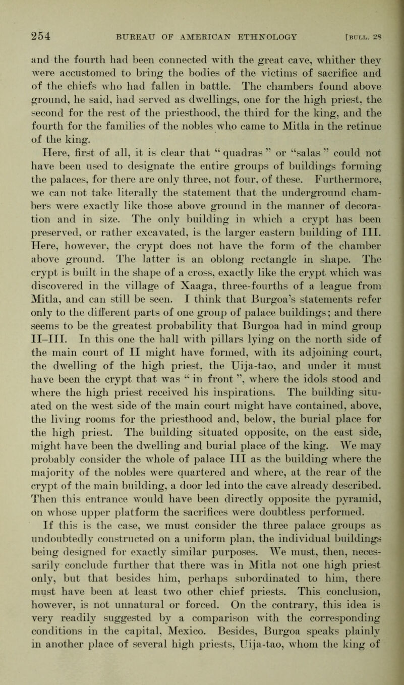 and the fourth had been connected with the great cave, whither they were accustomed to bring the bodies of the victims of sacrifice and of the chiefs who had fallen in battle. The chambers found above ground, he said, had served as dwellings, one for the high priest, the second for the rest of the priesthood, the third for the king, and the fourth for the families of the nobles who came to Mitla in the retinue of the king. Here, first of all, it is clear that “ quadras ” or “salas ” could not have been used to designate the entire groups of buildings forming the palaces, for there are only three, not four, of these. Furthermore, we can not take literally the statement that the underground cham- bers were exactty like those above ground in the manner of decora- tion and in size. The only building in which a crypt has been preserved, or rather excavated, is the larger eastern building of III. Here, however, the crypt does not have the form of the chamber above ground. The latter is an oblong rectangle in shape. The crypt is built in the shape of a cross, exactly like the crypt which was discovered in the village of Xaaga, three-fourths of a league from Mitla, and can still be seen. I think that Burgoa’s statements refer only to the different parts of one group of palace buildings; and there seems to be the greatest probability that Burgoa had in mind group II-III. In this one the hall with pillars lying on the north side of the main court of II might have formed, with its adjoining court, the dwelling of the high priest, the Uija-tao, and under it must have been the crypt that was “ in front ”, whore the idols stood and where the high priest received his inspirations. The building situ- ated on the west side of the main court might have contained, above, the living rooms for the priesthood and, below, the burial place for the high priest. The building situated opposite, on the east side, might have been the dwelling and burial place of the king. We may probably consider the whole of palace III as the building where the majority of the nobles were quartered and where, at the rear of the crypt of the main building, a door led into the cave already described. Then this entrance would have been directly opposite the pyramid, on whose upper platform the sacrifices were doubtless performed. If this is the case, we must consider the three palace groups as undoubtedly constructed on a uniform plan, the individual buildings being designed for exactly similar purposes. We must, then, neces- sarily conclude further that there was in Mitla not one high priest only, but that besides him, perhaps subordinated to him, there must have been at least two other chief priests. This conclusion, however, is not unnatural or forced. On the contrary, this idea is very readily suggested by a comparison with the corresponding conditions in the capital, Mexico. Besides, Burgoa speaks plainly in another place of several high priests, Uija-tao, whom the king of