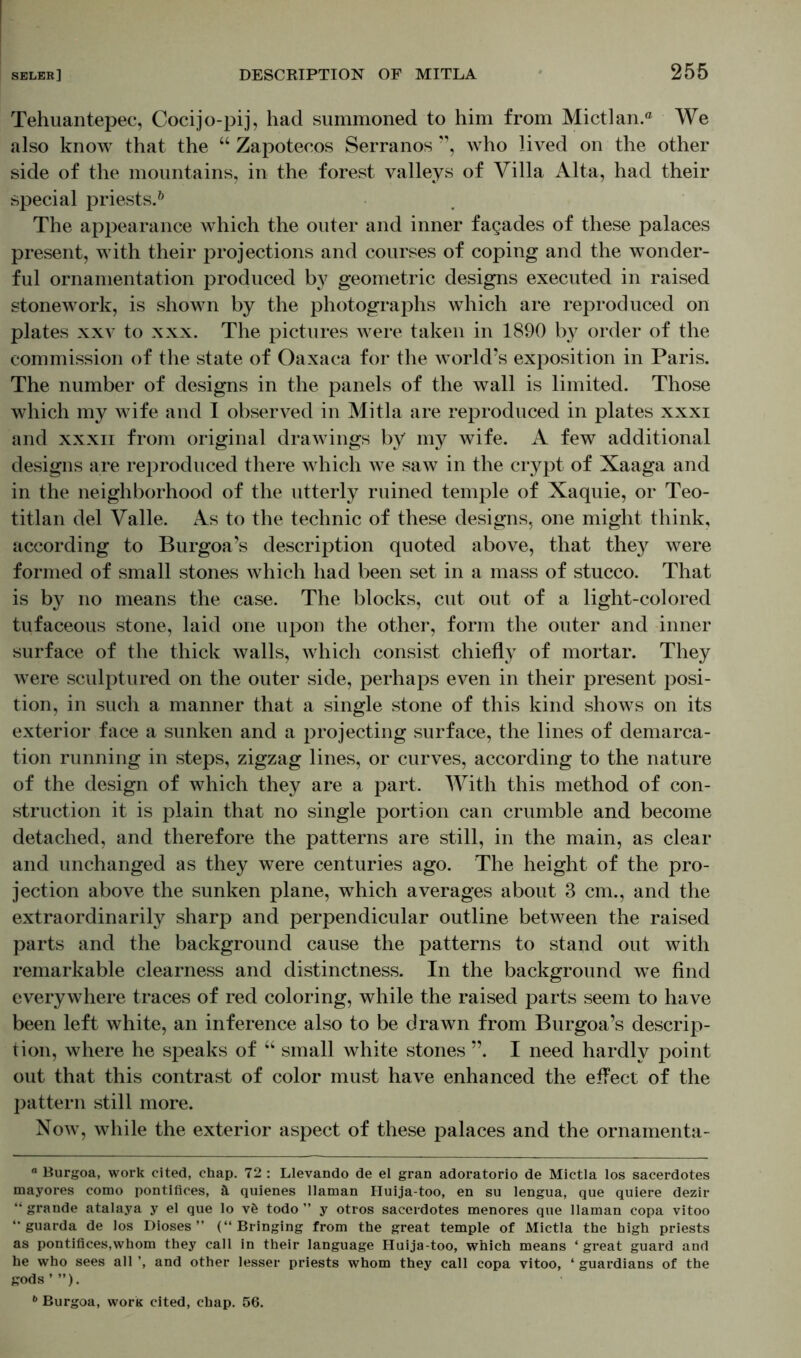 Tehuantepec, Cocijo-pij, had summoned to him from Mictlan.® We also know that the “ Zapotecos Serranos ”, who lived on the other side of the mountains, in the forest valleys of Villa Alta, had their special priests.0 The appearance which the outer and inner fagades of these palaces present, with their projections and courses of coping and the wonder- ful ornamentation produced by geometric designs executed in raised stonework, is shown by the photographs which are reproduced on plates xxv to xxx. The pictures were taken in 1890 by order of the commission of the state of Oaxaca for the wmrld’s exposition in Paris. The number of designs in the panels of the wall is limited. Those which my wife and 1 observed in Mitla are reproduced in plates xxxi and xxxii from original drawings by my wife. A few additional designs are reproduced there which we saw in the crypt of Xaaga and in the neighborhood of the utterly ruined temple of Xaquie, or Teo- titlan del Valle. As to the technic of these designs, one might think, according to Burgoa’s description quoted above, that they were formed of small stones which had been set in a mass of stucco. That is by no means the case. The blocks, cut out of a light-colored tufaceous stone, laid one upon the other, form the outer and inner surface of the thick walls, which consist chiefly of mortar. They were sculptured on the outer side, perhaps even in their present posi- tion, in such a manner that a single stone of this kind shows on its exterior face a sunken and a projecting surface, the lines of demarca- tion running in steps, zigzag lines, or curves, according to the nature of the design of which they are a part. With this method of con- struction it is plain that no single portion can crumble and become detached, and therefore the patterns are still, in the main, as clear and unchanged as they were centuries ago. The height of the pro- jection above the sunken plane, which averages about 3 cm., and the extraordinarily sharp and perpendicular outline between the raised parts and the background cause the patterns to stand out with remarkable clearness and distinctness. In the background we find everywhere traces of red coloring, while the raised parts seem to have been left white, an inference also to be drawn from Burgoa’s descrip- tion, where he speaks of “ small white stones ”. I need hardly point out that this contrast of color must have enhanced the effect of the pattern still more. Now, while the exterior aspect of these palaces and the ornamenta- ° Burgoa, work cited, chap. 72 : Llevando de el gran adoratorio de Mictla los sacerdotes mayores como pontifices, ä quienes Hainan Huija-too, en su lengua, que quiere dezir “ grande atalaya y el que lo v& todo ” y otros sacerdotes menores que llaman copa vitoo “ guarda de los Dioses ” (“Bringing from the great temple of Mictla the high priests as pontifices,whom they call in their language Huija-too, which means ‘ great guard and he who sees all ’, and other lesser priests whom they call copa vitoo, ‘ guardians of the gods’”). b Burgoa, work cited, chap. 56.