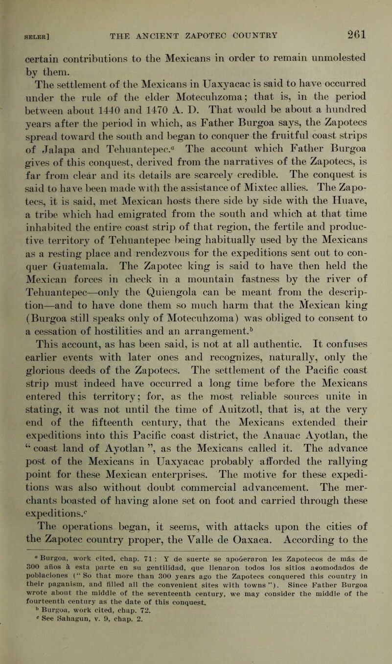 certain contributions to the Mexicans in order to remain unmolested by them. The settlement of the Mexicans in Uaxyacac is said to have occurred under the rule of the elder Motecuhzoma; that is, in the period between about 1446 and 1470 A. D. That would be about a hundred years after the period in which, as Father Burgoa says, the Zapotecs spread toward the south and began to conquer the fruitful coast strips of Jalapa and Tehuantepec.® The account which Father Burgoa gives of this conquest, derived from the narratives of the Zapotecs, is far from clear and its details are scarcely credible. The conquest is said to have been made with the assistance of Mixtec allies. The Zapo- tecs, it is said, met Mexican hosts there side by side with the Huave, a tribe which had emigrated from the south and which at that time inhabited the entire coast strip of that region, the fertile and produc- tive territory of Tehuantepec being habitually used by the Mexicans as a resting place and rendezvous for the expeditions sent out to con- quer Guatemala. The Zapotec king is said to have then held the Mexican forces in check in a mountain fastness by the river of Tehuantepec—only the Quiengola can be meant from the descrip- tion—and to have done them so much harm that the Mexican king (Burgoa still speaks only of Motecuhzoma) was obliged to consent to a cessation of hostilities and an arrangement.0 This account, as has been said, is not at all authentic. It confuses earlier events with later ones and recognizes, naturally, only the glorious deeds of the Zapotecs. The settlement of the Pacific coast strip must indeed have occurred a long time before the Mexicans entered this territory; for, as the most reliable sources unite in stating, it was not until the time of Auitzotl, that is, at the very end of the fifteenth century, that the Mexicans extended their expeditions into this Pacific coast district, the Anauac Ayotlan, the coast land of Ayotlan ”, as the Mexicans called it. The advance post of the Mexicans in Uaxyacac probably afforded the rallying point for these Mexican enterprises. The motive for these expedi- tions was also without doubt commercial advancement. The mer- chants boasted of having alone set on foot and carried through these expeditions.® The operations began, it seems, with attacks upon the cities of the Zapotec country proper, the Valle de Oaxaca. According to the “ Burgoa, work cited, chap. 71 : Y de suerte se apoöeraron les Zapotecos de mäs de 300 anos ä esta parte en su gentilidad, que llenaron todos los sitios a«omodados de poblaciones (“ So that more than 300 years ago the Zapotecs conquered this country in their paganism, and filled all the convenient sites with towns”). Since Father Burgoa wrote about the middle of the seventeenth century, we may consider the middle of the fourteenth century as the date of this conquest. b Burgoa, work cited, chap. 72.