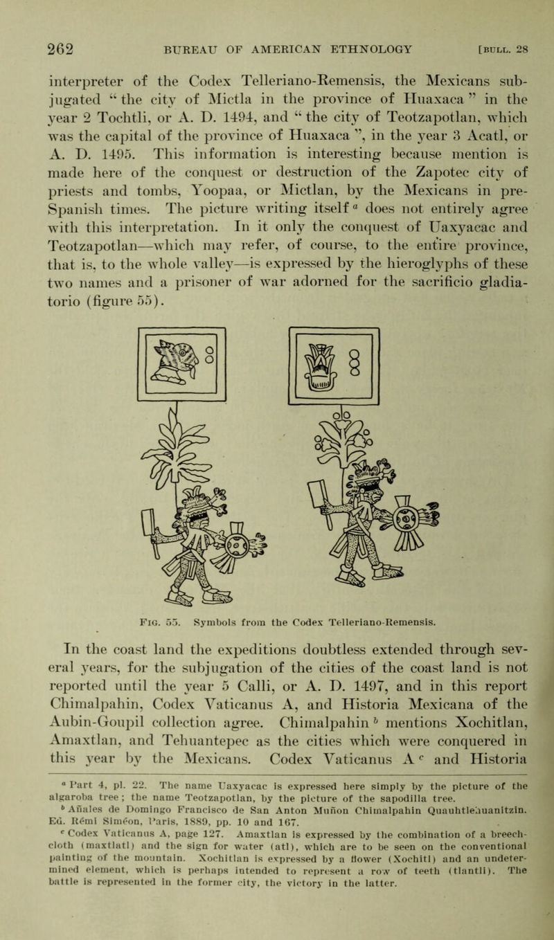 interpreter of the Codex Telleriano-Remensis, the Mexicans sub- jugated “ the city of Mictla in the province of Huaxaca ” in the year 2 Tochtli, or A. D. 1494, and “ the city of Teotzapotlan, which was the capital of the province of Huaxaca ”, in the year 3 Acatl, or A. D. 1495. This information is interesting because mention is made here of the conquest or destruction of the Zapotec city of priests and tombs, Yoopaa, or Mictlan, by the Mexicans in pre- Spanish times. The picture writing itself® does not entirely agree with this interpretation. In it only the conquest of Uaxyacac and Teotzapotlan—which may refer, of course, to the entire province, that is, to the whole valley—is expressed by the hieroglyphs of these two names and a prisoner of war adorned for the sacrificio gladia- torio (figure 55). In the coast land the expeditions doubtless extended through sev- eral years, for the subjugation of the cities of the coast land is not reported until the year 5 Calli, or A. D. 1497, and in this report Chimalpahin, Codex Vaticanus A, and Historia Mexicana of the Aubin-Goupil collection agree. Chimalpahin h mentions Xochitlan, Amaxtlan, and Tehuantepec as the cities which were conquered in this year by the Mexicans. Codex Vaticanus Ac and Historia a Part 4, pi. 22. The name Uaxyacac is expressed here simply hy the picture of the algaroba tree ; the name Teotzapotlan, hy the picture of the sapodilla tree. b Anales de Domingo Francisco de San Anton Munon Chimalpahin Quauhtleauanitzin. Ed. R6mi Simeon, Paris, 1889, pp. 10 and 167. c Codex Vaticanus A, page 127. Amaxtlan is expressed by the combination of a breech- cloth (maxtlatl) and the sign for water (atl), which are to be seen on the conventional painting of the mountain. Xochitlan is expressed by a flower (Xochitl) and an undeter- mined element, which is perhaps intended to represent a row of teeth (tlantli). The battle is represented in the former city, the victory in the latter.