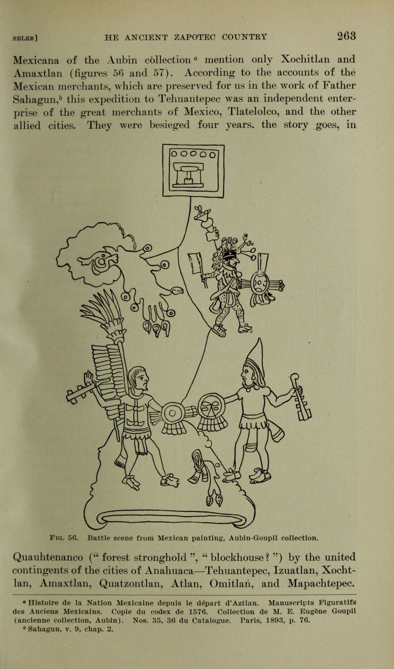 Mexicana of the Aubin cöllectiona mention only Xochitlan and Amaxtlan (figures 56 and 57). According to the accounts of the Mexican merchants, which are preserved for us in the work of Father Sahagun,0 this expedition to Tehuantepec was an independent enter- prise of the great merchants of Mexico, Tlatelolco, and the other allied cities. They were besieged four years, the story goes, in Quauhtenanco (“ forest stronghold ”, “ blockhouse? ”) by the united contingents of the cities of Anahuaca—Tehuantepec, Izuatlan, Xocht- lan, Amaxtlan, Quatzontlan, Atlan, Omitlan, and Mapachtepee. e Histoire de la Nation Mexicaine depuis le depart d’Aztlan. Manuscripts Figuratifs des Anciens Mexicains. Copie du codex de 1576. Collection de M. E. Eugöne Goupil (ancienne collection, Aubin). Nos. 35, 36 du Catalogue. Paris, 1893, p. 76.
