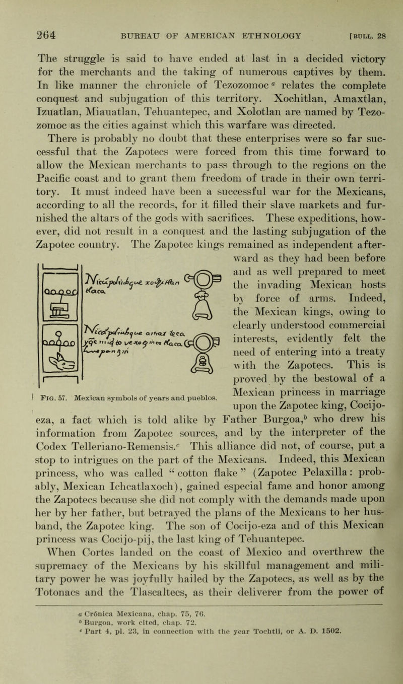 The struggle is said to have ended at last in a decided victory for the merchants and the taking of numerous captives by them. In like manner the chronicle of Tezozomoca relates the complete conquest and subjugation of this territory. Xochitlan, Amaxtlan, Izuatlan, Miauatlan, Tehuantepec, and Xolotlan are named by Tezo- zomoc as the cities against which this warfare was directed. There is probably no doubt that these enterprises were so far suc- cessful that the Zapotecs were forced from this time forward to allow the Mexican merchants to pass through to the regions on the Pacific coast and to grant them freedom of trade in their own terri- tory. It must indeed have been a successful war for the Mexicans, according to all the records, for it filled their slave markets and fur- nished the altars of the gods with sacrifices. These expeditions, how- ever, did not result in a conquest and the lasting subjugation of the Zapotec country. The Zapotec kings remained as independent after- ward as they had been before and as well prepared to meet the invading Mexican hosts by force of arms. Indeed, the Mexican kings, owing to clearly understood commercial interests, evidently felt the need of entering into a treaty with the Zapotecs. This is proved by the bestowal of a Mexican princess in marriage upon the Zapotec king, Cocijo- eza, a fact which is told alike by Father Burgoa,0 who drew his information from Zapotec sources, and by the interpreter of the Codex Telleriano-Kemensis.c This alliance did not, of course, put a stop to intrigues on the part of the Mexicans. Indeed, this Mexican princess, who was called u cotton flake ” (Zapotec Pelaxilla: prob- ably, Mexican Ichcatlaxoch), gained especial fame and honor among the Zapotecs because she did not comply with the demands made upon her by her father, but betrayed the plans of the Mexicans to her hus- band, the Zapotec king. The son of Cocijo-eza and of this Mexican princess was Cocijo-pij, the last king of Tehuantepec. When Cortes landed on the coast of Mexico and overthrew the supremacy of the Mexicans by his skillful management and mili- tary power he was joyfully hailed by the Zapotecs, as well as by the Totonacs and the Tlascaltecs, as their deliverer from the power of I Fig. 57. Mexican symbols of years and pueblos. a Crönica Mexicana, chap. 75, 76. b Burgoa, work cited, chap. 72. c Part 4, pi. 23, in connection with the year Tochtli, or A. D. 1502.