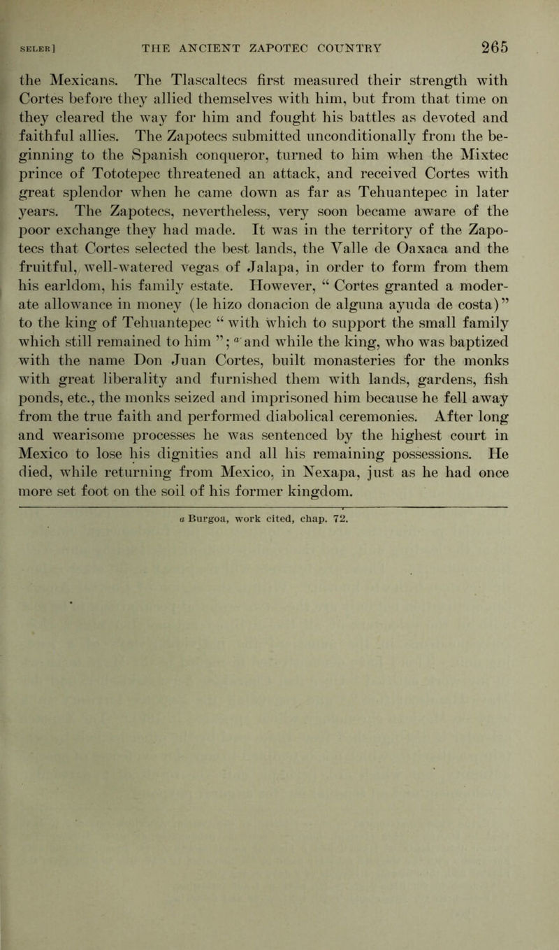 the Mexicans. The Tlascaltecs first measured their strength with Cortes before they allied themselves with him, but from that time on they cleared the way for him and fought his battles as devoted and faithful allies. The Zapotecs submitted unconditionally from the be- ginning to the Spanish conqueror, turned to him when the Mixtec prince of Tototepec threatened an attack, and received Cortes with great splendor when he came down as far as Tehuantepec in later years. The Zapotecs, nevertheless, very soon became aware of the poor exchange they had made. It was in the territory of the Zapo- tecs that Cortes selected the best lands, the Yalle de Oaxaca and the fruitful, well-watered vegas of Jalapa, in order to form from them his earldom, his family estate. However, “ Cortes granted a moder- ate allowance in money (le hizo donacion de alguna ayuda de costa)” to the king of Tehuantepec “ with which to support the small family which still remained to him ° and while the king, who was baptized with the name Don Juan Cortes, built monasteries for the monks with great liberality and furnished them with lands, gardens, fish ponds, etc., the monks seized and imprisoned him because he fell away from the true faith and performed diabolical ceremonies. After long and wearisome processes he was sentenced by the highest court in Mexico to lose his dignities and all his remaining possessions. He died, while returning from Mexico, in Nexapa, just as he had once more set foot on the soil of his former kingdom. a Burgoa, work cited, chap. 72.