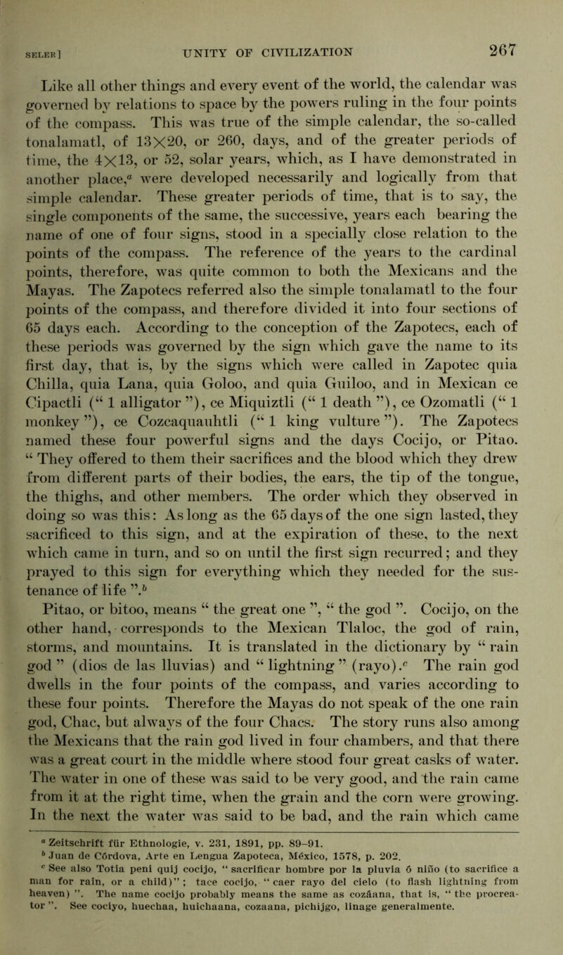 Like all other things and every event of the world, the calendar was governed by relations to space by the powers ruling in the four points of the compass. This was true of the simple calendar, the so-called tonalamatl, of 13X20, or 260, days, and of the greater periods of time, the 4X13, or 52, solar years, which, as I have demonstrated in another place,® were developed necessarily and logically from that simple calendar. These greater periods of time, that is to say, the single components of the same, the successive, years each bearing the name of one of four signs, stood in a specially close relation to the points of the compass. The reference of the years to the cardinal points, therefore, was quite common to both the Mexicans and the Mayas. The Zapotecs referred also the simple tonalamatl to the four points of the compass, and therefore divided it into four sections of 65 days each. According to the conception of the Zapotecs, each of these periods was governed by the sign which gave the name to its first day, that is, by the signs which were called in Zapotec quia Chilla, quia Lana, quia Goloo, and quia Guiloo, and in Mexican ce Cipactli (“ 1 alligator ”), ce Miquiztli (“1 death ”), ce Ozomatli (“ 1 monkey”), ce Cozcaquauhtli (“ 1 king vulture”). The Zapotecs named these four powerful signs and the days Cocijo, or Pitao. “ They offered to them their sacrifices and the blood which they drew from different parts of their bodies, the ears, the tip of the tongue, the thighs, and other members. The order which they observed in doing so was this: As long as the 65 days of the one sign lasted, they sacrificed to this sign, and at the expiration of these, to the next which came in turn, and so on until the first sign recurred; and they prayed to this sign for everything which they needed for the sus- tenance of life ”.* & Pitao, or bitoo, means “ the great one ”, “ the god ”. Cocijo, on the other hand, corresponds to the Mexican Tlaloc, the god of rain, storms, and mountains. It is translated in the dictionary by “ rain god” (dios de las lluvias) and “ lightning ” (rayo).c The rain god dwells in the four points of the compass, and varies according to these four points. Therefore the Mayas do not speak of the one rain god, Chac, but always of the four Chacs. The story runs also among the Mexicans that the rain god lived in four chambers, and that there was a great court in the middle where stood four great casks of water. The water in one of these was said to be very good, and the rain came from it at the right time, when the grain and the corn were growing. In the next the water was said to be bad, and the rain which came * Zeitschrift für Ethnologie, v. 231, 1891, pp. 89-91. 6 Juan de Cördova, Arte en Lengua Zapoteca, Mexico, 1578, p. 202. c See also Totia peni quij cocijo, “ sacrificar hombre por la pluvia 6 nino (to sacrifice a man for rain, or a child)”; tace cocijo, “ caer rayo del cielo (to flash lightning from heaven) The name cocijo probably means the same as cozäana, that is, “ the pvocrea- tor See cociyo, huechaa, huichaana, cozaana, pichijgo, linage generalmente.